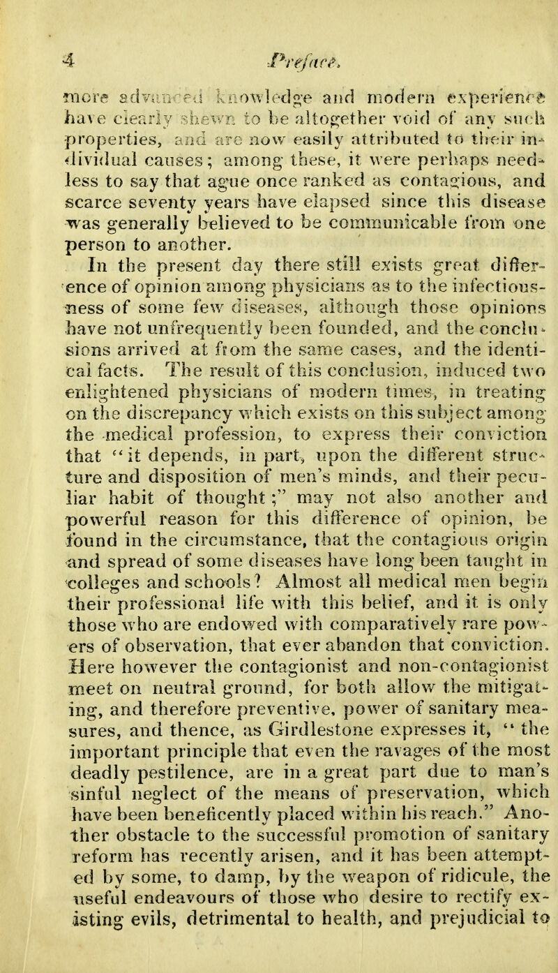 raore sdvr.a'-:j kaoAvledge and modern experience have clearly sh^wr- to be altogether void of any siich properties, ajid are now easily attributed to their in- dividual causes; among these, it were perhaps need^ less to say that ag^ue once ranked as conta2:ious, and scarce seventy years have elapsed since this disease was generally believed to be comiimnicabie Irom one person to another. In the present day there still exists great difer- ence of opinion among physicians as to the infections- jiess of some few diseases, although those opinions have not unfrequently been founded, and the conclu- sions arrived at horn the same cases, and the identi- cal facts. The result of this conclusion, induced two enlightened physicians of modern times, in treating on the discrepancy which exists on this subject among the -medical profession, to express their conviction that ''it depends, in part^ npon the different struc- ture and disposition of men's minds, and their pecu- liar habit of thoughtmay not also another ami pow^erful reason for this difference of opinion, be found in the circumstance, that the contagious origin and spread of some diseases have long been taught in colleges and schools? Almost all medical men begin their professional life with this belief, and it is only those w ho are endowed with comparatively rare pow - ers of observation, that ever abandon that conviction. Here however the contagionist and non-contagionist meet on neutral ground, for both allow the mitigat- ing, and therefore preventive, power of sanitary mea- sures, and thence, as Girdlestone expresses it^ '* the important principle that even the ravages of the most deadly pestilence, are in a great part due to man's sinful neglect of the means of preservation, which have been beneficently placed within his reach. Ano- ther obstacle to the successful promotion of sanitary reform has recently arisen, and it has been attempt- ed by some, to damp, by the w^eapon of ridicule, the useful endeavours of those who desire to rectify ex~ isting evils, detrimental to health, and prejudicial to