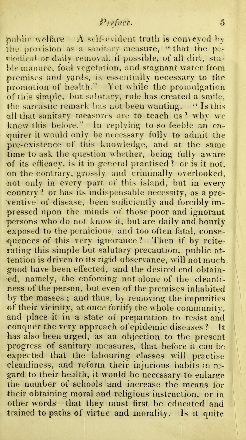 pu)n]r wf'HUre A sr-lT-evident trulli is oonveycd hy provision as; a saaitrtry measure, t!)at the pe- riodical or daily reniovai, if possible, of all dirt, sta- l>le manure, foul vepretatiou, and stagnant water from premises ainl y^nds, essentially necessary to the promotion of heaUh. ' Yet while the proiinilgation of this simple, but s:dutary, rule has created a smile, the sarcastic remark has not been wanting. Is this all that sanitary measurts are to teach us? why we knew this before/' In replyinj^' to so feeble an en- 'quirer it would only be necessary fully to admit the pre-existence of this knowledge, and at the same time to ask the question w hether, being fully aware of its efficacy, is it in general practised ? or is it not, on the contrary, grossly and criminally overlooked, not only in every part of this island, but in every country ? or has its mdisptnsable necessity, as a pre- ventive of disease, been sufHciently and forcibly im- pressed upon the minds of those poor and ignorant persons who do not know it, but are daily and hourly exposed to the pernicious and too often fatal, conse- quences of this very ignorance ? Then if by reite- rating this simple but salutary precaution, public at- tention is driven to its rigid observance, will not much good have been effected, and the desired end obtain- ed, namely, the enforcing not alone of the cleanli- ness of the person, but even of the premises inhabited by the masses ; and thus, by removing the impurities of their vicinity, at once fortify the whole comm.unity, and place it in a state of preparation to resist and conquer the very approach of epidemic diseases ? It has also been urged, as an objection to the present progress of sanitary measures, that before il can be expected that the labouring classes will practise cleanliness, and reform their injurious habits in re- gard to their health, it would be necessary to enlarge the number of schools and increase the means for their obtaining moral and religious instruction, or in other words—that they must first be educated and trained to paths of virtue and morality. Is it quite