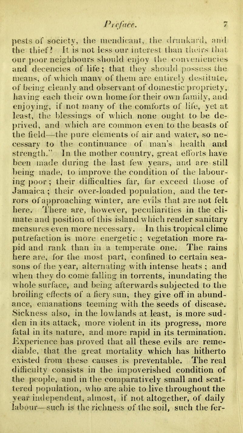 Picfdcc. pests of society, tlie iiieiidicaiit, (be drsnikard, nuA the tliief? it is not iess our interest tiiau tlu^irs thrst our poor neighbours should enjoy tlie (.'i>uve]iieneies and decencies of life; that they should po^^sess tiie means, of which many of them are entirely destitute, of being cleanly and observant of domestic propriety, liaving each their own liome for their own f<nnily, and enjoying-, if not many of the comforts of life, yet at least, the blessings of which none ought to be de- prived, and which are common even to the beasts of tlie field—the pure elements of air and water, so ne- cessary to the continuance of man's health and strengtli. In the mother country, great efforts have been made during the last few years, and are still being made, to improve the condition of the labour- ing poor ; their difficulties far, far exceed those of Jamaica ; their over-loaded population, and the ter- rors of a]>proaching w inter, are evils that are not felt here. There are, however, peculiarities in the cli- mate and position of this island w hich render sanitary measures even more necessary. In this tropical clime putrefaction is more energetic ; vegetation more ra- pid and rank than in a temperate one. The rains here ai*e, for the most part, confined to certain sea- sons of the year, alternating with intense heats ; and when they do come falling in torrents, inundating the Avhole surface, and being afterwards subjected to the broiling effects of a fiery sun, they give off in abund- ance, emanations teeming with the seeds of disease. Sickness also, in the lowlands at least, is more sud- den in its attack, more violent in its progress, more fatal in its nature, and more rapid in its termination. i^Lxperience has proved that all these evils are reme- diable, that the great mortality which has hitherto existed from these causes is preventable. The real difficulty consists in the impoverished condition of the people, and in the comparatively small and scat- tered population, who are able to live throughout the year independent, -almost, if not altogether, of daily labour—such is the richness of the soil, such the fer-