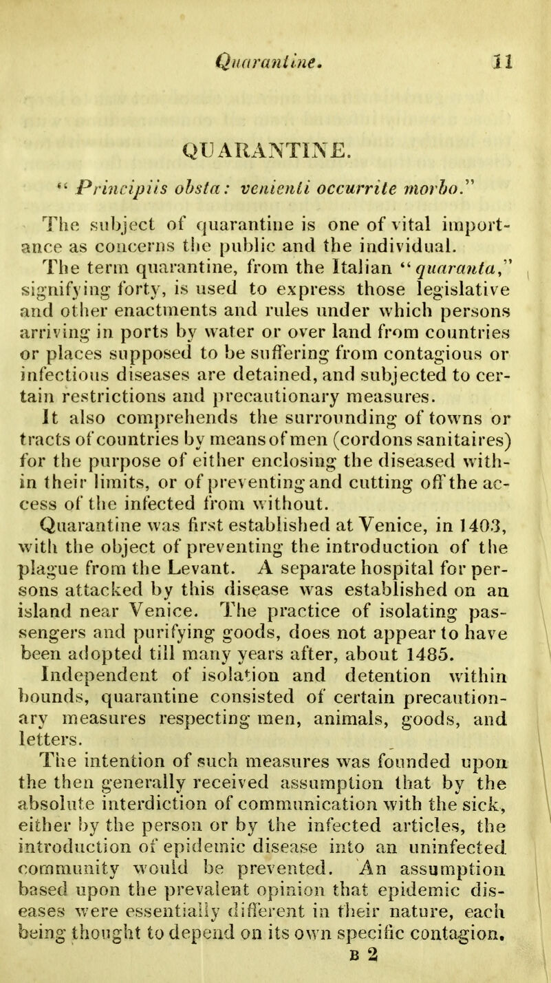QUARANTINE. *' Principi'is ohsta: veiiienti occurrite morho.'' The .subject of quarantine is one of vital import- ance as concerns the public and the individual. The term quarantine, from the Italian quaranta,' signifying forty, is used to express those legislative and other enactments and rules under which persons arriving in ports by water or over land from countries or places supposed to be suffering from contagious or infectious diseases are detained, and subjected to cer- tain restrictions and precautionary measures. It also comprehends the surrounding of towns or tracts of countries by means of men (cordons sanitaires) for the purpose of either enclosing the diseased with- in their limits, or of preventing and cutting off the ac- cess of the infected from without. Quarantine was first estabiished at Venice, in 1403, with the object of preventing the introduction of the plague from the Levant. A separate hospital for per- sons attacked by this disease was established on an island near Venice, The practice of isolating pas- sengers and purifying goods, does not appear to have been adopted till many years after, about 1485. Independent of isolation and detention within bounds, quarantine consisted of certain precaution- ary measures respecting men, animals, goods, and letters. The intention of such measures was founded upon the then generally received assumption that by the absolute interdiction of communication with the sick, either by the person or by the infected articles, the introduction of epidemic disease into an uninfected corfimunity would be prevented. An assumption based upon the prevalent opinion that epidemic dis- eases were essentially different in their nature, each being thought to depend on its own specific contagion. B 2