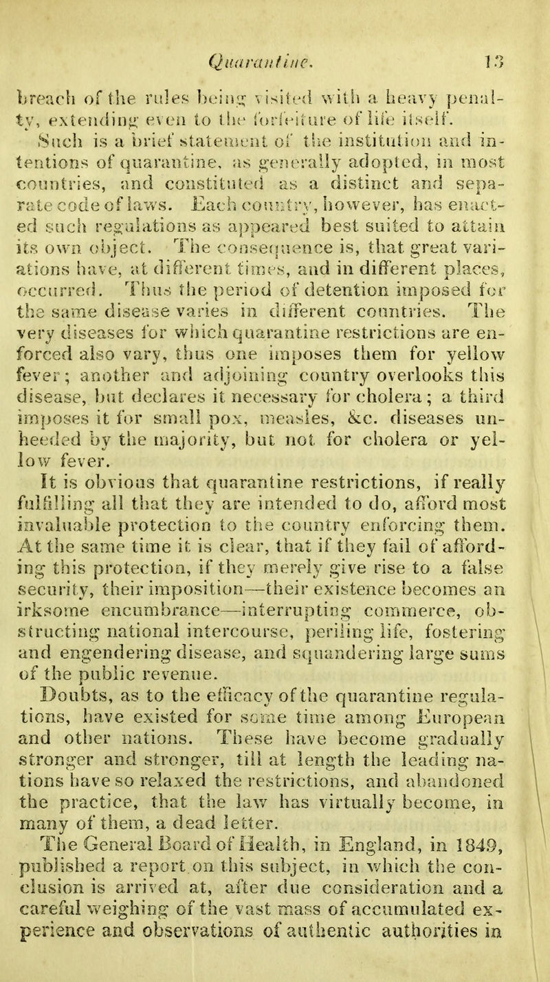 breach of the rales beisii^ visited with a heavy penal- ty, extending; even to i hc iorlritiire of life ilseif, 8{tch is a brief st.alemt'nt of the institation and in- tentions of quarantine, as g^e?ieraily adopted, in most countries, and constituted as a distinct and sepa- rate code of iavv's. Each coui::try, however, has eiiaet-^ ed such re^;u!ations as appeared best soiled to attain its ov\ n object. The conserpience is, that great vari- ations have, at different times, and in different places, occurred. ThiivS the period of detention imposed for the same disease varies in diiierent countries. The very diseases for wiiich quarantine restrictions are en- forced also vary, thus one imposes them for yellow fever; another and adjoining country overlooks tins disease, but declares it necessary for cholera; a third imposes it for small pox, measles, &c. diseases un- heeded by the majority, but not for cholera or yel- low fever. It is obvious that quarantine restrictions, if really fulillling all that they are intended to do, afford most invaluable protection to the country enforcing them. At the same time it is clear, that if tiiey fail of afford- ing this protection, if they merely give rise to a false security, their huposition—their existence becomes an irksome encumbrance—interrupting commerce, ob- structing national intercourse, periling life, fostering and engendering disease, and squandering large sums of the public revenue. Doubts, as to the efficacy of the quarantine regula- tions, have existed for some time among European and other nations. These have become gradually stronger and stronger, till at length the leading na- tions have so relaxed the restrictions, and abandoned the practice, that the lav/ has virtually become, in many of them, a dead letter. The General Board of Health, in England, in 184.9, published a report,on this subject, in which ti^e con- clusion is arrived at, after due consideration and a careful weighing of the vast mass of accumulated ex- perience and observations of authentic authorities in