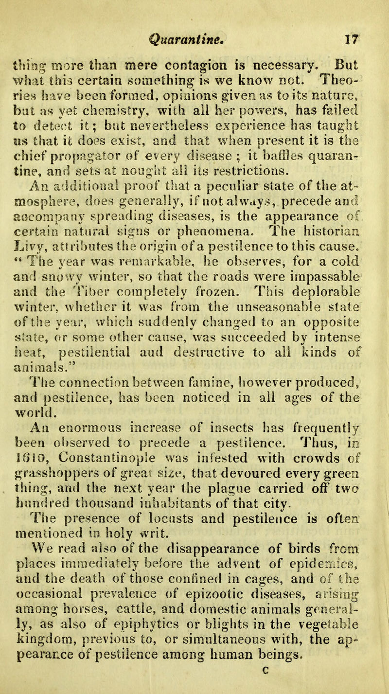 Quarantine* IT lliing more than mere contagion is necessary. But what this certain something is we know not. Theo- ries have been formed, opinions given as to its nature, hat as yet chemistry, with all her powers, has failed to detect it; but nevertheless experience has taught lis that it does exist, and that when present it is the chief propagator of every disease ; it baffles quaran- tine, and sets at nought ail its restrictions. An additional proof that a peculiar state of the at- mosphere, does generally, if not always, precede and aocompany spreading diseases, is the appearance of certain natural signs or phenomena. The historian Livy, at! ributes the origin of a pestilence to this cause. ** The year was remarkable, he observes, for a cold and snowy winter, so that the roads were impassable and the l^iber completely frozen. This deplorable winter, whether it was from the unseasonable state of the year, which suddenly changed to an opposite state, or some other cause, was succeeded by intense heat, pestilential and destructive to all kinds of animals. The connection between famine, however produced, and pestilence, has been noticed in all ages of the world. An enormous increase of insects has frequently been observed to precede a pestilence. Thus, in IfJiO, Constantinople was infested with crowds of grasshoppers of great size, that devoured every green thing, and the next year the plague carried off two hundred thousand inhabitants of that city. The presence of locusts and pestilence is ofteiti mentioned in holy writ. We read also of the disappearance of birds from places inimediately before the advent of epidemics, and the death of those confined in cages, and of the occasional prevalence of epizootic diseases, arising among horses. Cattle, and domestic animals general- ly, as also of epiphytics or blights in the vegetable kingdom, previous to, or simultaneous with, the ap- pearauce of pestilence among human beings* c