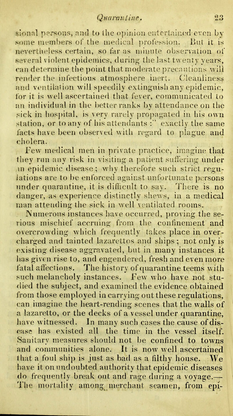 sional persons, and to the ophnon entertaiii(?d even by some members of tfie lijedical profe^^sioii. Hut it is nevertiieless certain, so far as ndiuite observation oi* several violent epidemics, during the last twenty years, can determine the ]}oint that moderate precnjitions will render the infections atmosphere inert. Cleanliness and ventilation will speedily extinguish any epidemic, for it is well ascertained that fever, communicated to an individual in the better ranks by attendance on the sick in hospital, is very rarely pro])agated in his own station, or to any of his attendants f' exactly the same facts liave been observed \vith regard to plague and ciiolera. Few medical men in private practice, imagine that they run any risk in visiting a patient sufles lng under m epidemic disease; why therefore such strict regu- lations are to be enforced against unfortunate persons under rpiarantine, it is difficult to say. There is no danger, as experience distinctly shews, in a medical man attending the sick in well ventilated rooms. Numerous instances have occurred, ])ro^ ing the se- rious mischief accruing from the confinement and overcrowding which frequently takes place in over- charged and tainted lazarettos and ships ; not only is existing disease aggravated, but in many instances it has given rise to, and engendered, fresh and even more fatal affections. The history of quarantine teems w ith such melancholy instances. Few who have not stu- died the subject, and examined the evidence obtained from those employed in carrying out these regulations, can imagine the heart-rending scenes that the walls of a lazaretto, or the decks of a vessel under quarantine, have witnessed. In many such cases the cause of dis- ease has existed all the time in the vessel itself. Sanitary measures should not be confined to towns and communities alone. It is now well ascertained that a foul ship is just as bad as a filthy house. We have it on undoubted authority that epidemic diseases do frequently break out and rage during a voyage.— The mortality among merchant seamen, from epi-