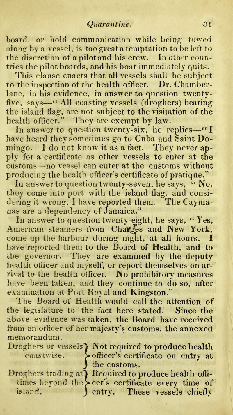 board, or hold oomniimication while being towed along by a vessel, is too great a temptation to be left to the discretion of a pilot and his crew. In other coun- tries the pilot boards, and his boat immediately quits. This clause enacts that all vessels shall be subject to the inspection of the health officer. Dr. Chamber- lane, in his evidence, in answer to question twenty- five, says— All coasting vessels (droghers) bearing the island flag, are not subject to the visitation of the health officer. They are exempt by law. In answer to question twenty-six, he replies—**I have heard they sometimes go to Cuba and Saint Do- mingo. 1 do not know it as a fact. They never ap- ply for a certificate as other vessels to enter at the customs—no vessel can enter at the customs without producing the health officers certificate of pratique. In answer to question twenty-seven, he says, No, they come into port with the island flag, and consi- dering it wTong, I have reported them. The Cayma- nas are a dependency of Jamaica. In answer to question twenty-eight, he says, Yes, American steamers from Chay^s and Wew York, come up the harbour during niglit, at all hours. I have reported them to the Board of Health, and to the governor. They are examined by the deputy health officer and myself, or report themselves on ar- rival to the health officer. No prohibitory measures have been taken, and they continue to do so, after examination at Port Royal and Kingston. The Board of Health would call the attention of the legislature to the fact here stated. Since the above evidence was taken, the Board have received from an officer of her majesty's customs, the annexed memorandum. Droghers or vesselsl Not required to produce health coastwise. > officer's certificate on entry at 3 the customs. Droghers trading af^ Required to produce health offi- times beyond the>cer's certificate every time of island. j entry. These vessels chiefly