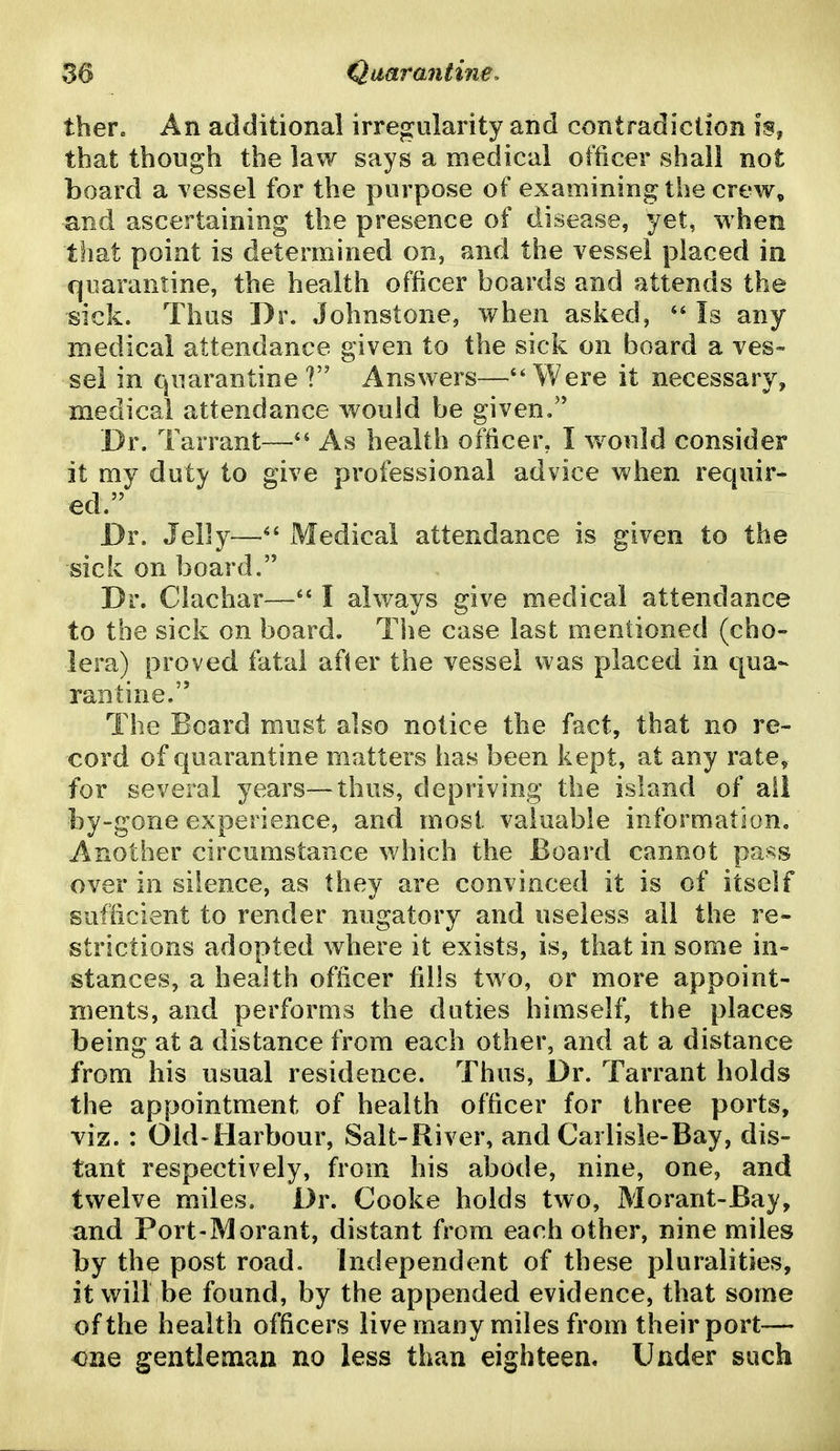 theVa An additional irregularity and contradiction is, that though the law says a medical officer shall not board a vessel for the purpose of examining the crew, and ascertaining the presence of disease, yet, when that point is determined on, and the vessel placed in quarantine, the health officer boards and attends the sick. Thus Dr. Johnstone, vrhen asked, ** Is any medical attendance given to the sick on board a ves« sel in quarantine? Answers—''Were it necessary, medical attendance would be given/' Dr. Tarrant—As health officer, I would consider it my duty to give professional advice when recjuir- ed. Dr. Jelly—Medical attendance is given to the sick on board. Dr. Clachar—I always give medical attendance to toe sick on board. The case last mentioned (cho- lera) proved fatal after the vessel was placed in qua- rantine. The Board must also notice the fact, that no re- cord of quarantine matters has been kept, at any rate, for several years—thus, depriving the island of ail by-gone experience, and most valuable information. Another circumstance which the Board cannot pass over in silence, as they are convinced it is of itself sufficient to render nugatory and useless all the re- strictions adopted where it exists, is, that in some in- stances, a health officer fills two, or more appoint- ments, and performs the duties himself, the places being at a distance from each other, and at a distance from his usual residence. Thus, Dr. Tarrant holds the appointment of health officer for three ports, viz. : Old-Harbour, Salt-River, and Carlisle-Bay, dis- tant respectively, from his abode, nine, one, and twelve miles. Dr. Cooke holds two, Morant-Bay, and Port-Morant, distant from each other, nine miles by the post road. Independent of these pluralities, it wiir be found, by the appended evidence, that some of the health officers live many miles from their port— one gentleman no less than eighteen. Under such