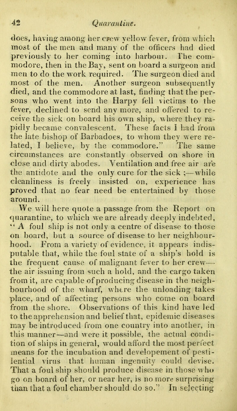 does, having' araong her CFew yellow fever, from which most of tlie men and many of the officers had died previously to her coming into harbour. The com- modore, then in the Bay, sent on board a surgeon and men to do the work required. The surgeon died and most of the men. Another surgeon subsequently died, and the commodore at last, finding that the per- sons who went into the Harpy fell victims to the fever, declined to send any more, and offered to re- ceive the sick on board his own ship, -sphere they ra- pidly became convalescent. These facts 1 liad from the late bishop of Barbadoes, to whom they were re- lated, I believe, by the commodore. The same circumstances are constantly observed on shore in close and dirty abodes. Ventilation and free air are the antidote and the only cure for the sick ;—while cleanliness is freely insisted on, experience has proved that no fear need be entertained by those around. We will here quote a passage from the Report on quarantine, to v/hich we are already deeply indebted, A foul ship is not only a centre of disease to those on board, bat a source of disease to her neighbour- hood. From a variety of evidence, it appears indis- putable that, while the foul state of a ship's hold is the frequent cause of malignant fever to her crew— the air issuing from such a hold, and the cargo taken from it, are capable of producing disease in the neigh- bourhood of the wharf, where the unloading takes place, and of affecting persons who come on board from the shore. Observations of this kind have led to the apprehension and belief that, epidemic diseases may be introduced from one country into another, in this manner—and were it possible, the actual condi- tion of ships in general, would afford the most perfect means for the incubation and developement of pesti- lential virus that human ingenuity could devise. That a foul ship should produce disease in those who go on board of her, or near her, is no more surprising than that a foul chamber should do so. In selecting