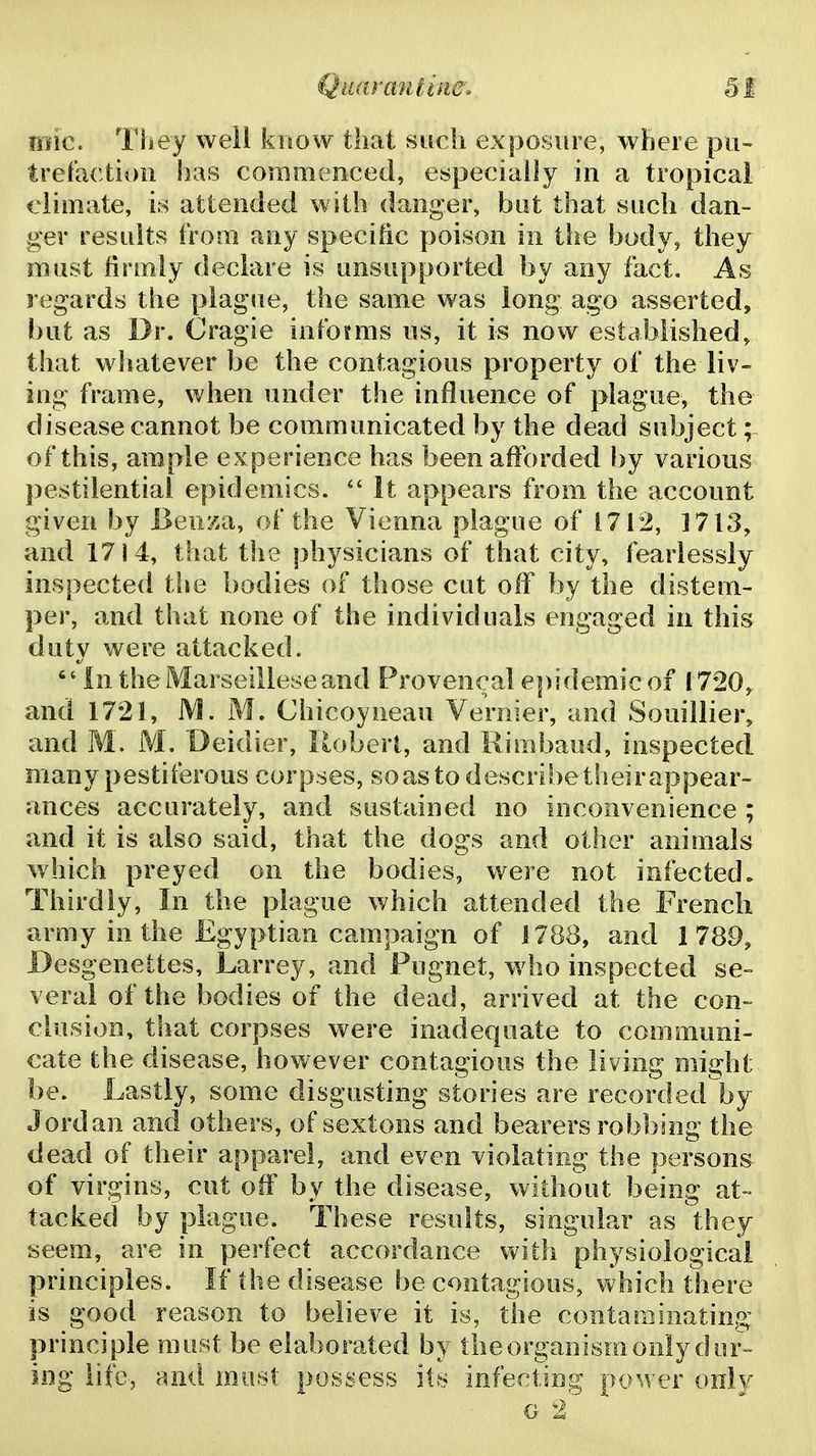 mfic. They well know that such exposure, where pu~ trefaction has commenced, especially in a tropical climate, is attended with danger, but that such dan- ger results from any specific poison in the body, they must firmly declare is unsupported by any fact. As regards the plague, the same was long ago asserted, but as Dr. Cragie infomis ns, it is now established, that whatever be the contagious property of the liv- ing frame, when under the influence of plague, the disease cannot be communicated by the dead subject; of this, ample ex perience has been afforded by various pestilential epidemics.  It appears from the account given by Benza, of the Vienna plague of 1712, 1713, and 1714, tiiat the physicians of that city, fearlessly inspected the bodies of those cut off by the distem- per, and that none of the individuals engaged in this duty were attacked. In theMarseilleseand Provencal epidemic of 1720,^ and 1721, M. M. Chicoyneau Vernier, and Souillier, and M. M. Deidier, lloberl, and Rimbaud, inspectecl many pestiferous corpses, so as to describe their appear- ances accurately, and sustained no inconvenience ; and it is also said, that the dogs and other animals which preyed on the bodies, were not infected. Thirdly, In the plague which attended the French army in the Egyptian campaign of 1788, and 1789, Desgeneites, Larrey, and Fugnet, who inspected se- veral of the bodies of the dead, arrived at the con- elusion, that corpses were inadequate to communi- cate the disease, however contagious the living might be. Lastly, some disgusting stories are recorded'by Jordan and others, of sextons and bearers robbing the dead of their apparel, and even violating the persons of virgins, cut off by the disease, without being at- tacked by plague. These results, singular as they seem, are in perfect accordance vnih physiological principles. If the disease be contagious, which there is good reason to believe it is, the contaminating principle must be elaborated by the organism only dor= ing life, and must possess its infeciin^; power onlv G 2