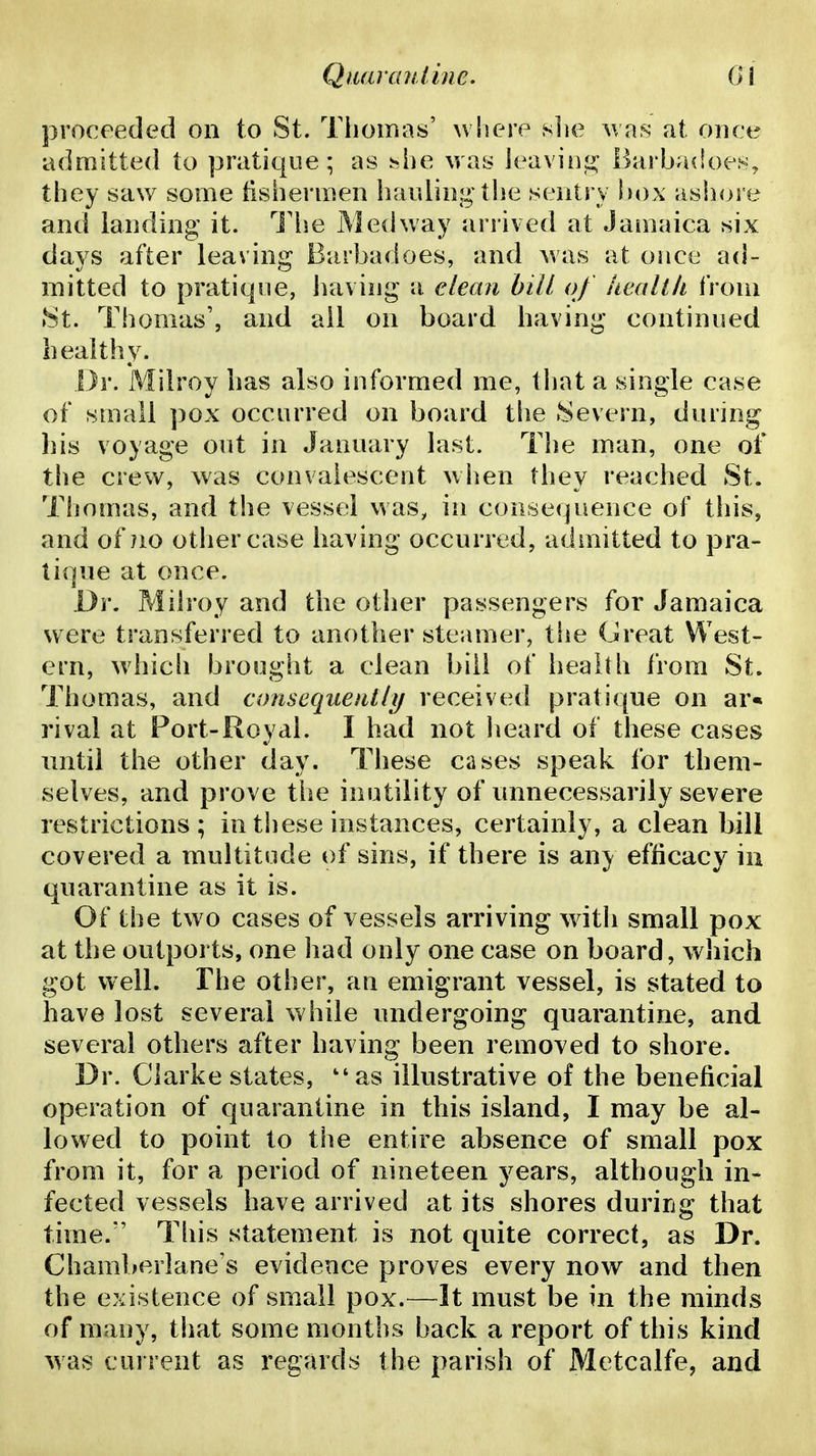 proceeded on to St. Tiiomas' wliere slie was* at once admitted to pratique; as hhe was ieavin;^ Barbadoen, they saw some fishermen hauling the sentry hox ashore and landing it. I'he Medway arrived at Jamaica six days after leaving Barbadoes, and was at once ad- mitted to pratique, having -a clean hill of iieall/t from »St. Thomas', and all on board having continued bealthy. Dr. Milroy has also informed me, that a single case of small pox occurred on board the Severn, during bis voyage out in January last. The man, one of the crew, was convalescent when they reached St. Thomas, and the vessel was, in consequence of this, and of no other case having occurred, admitted to pra- tique at once. Dy. Milroy and the other passengers for Jamaica were transferred to another steamer, the Great West- ern, whicli brought a clean bill of health from St. Thomas, and consequently received pratique on ar« rival at Port-Royal. I had not heard of these cases until the other day. These cases speak for them- selves, and prove the inutility of unnecessarily severe restrictions; in these instances, certainly, a clean bill covered a multitude of sins, if there is any efficacy in quarantine as it is. Of the two cases of vessels arriving with small pox at the outports, one had only one case on board, which got well. The other, an emigrant vessel, is stated to have lost several while undergoing quarantine, and several others after having been removed to shore. Dr. Clarke states, ''as illustrative of the beneficial operation of quarantine in this island, I may be al- lowed to point to the entire absence of small pox from it, for a period of nineteen years, although in- fected vessels have arrived at its shores during that time. This statement is not quite correct, as Dr. Ghamberlane's evidence proves every now and then the existence of small pox.—It must be in the minds of many, that some months back a report of this kind was current as regards the parish of Metcalfe, and