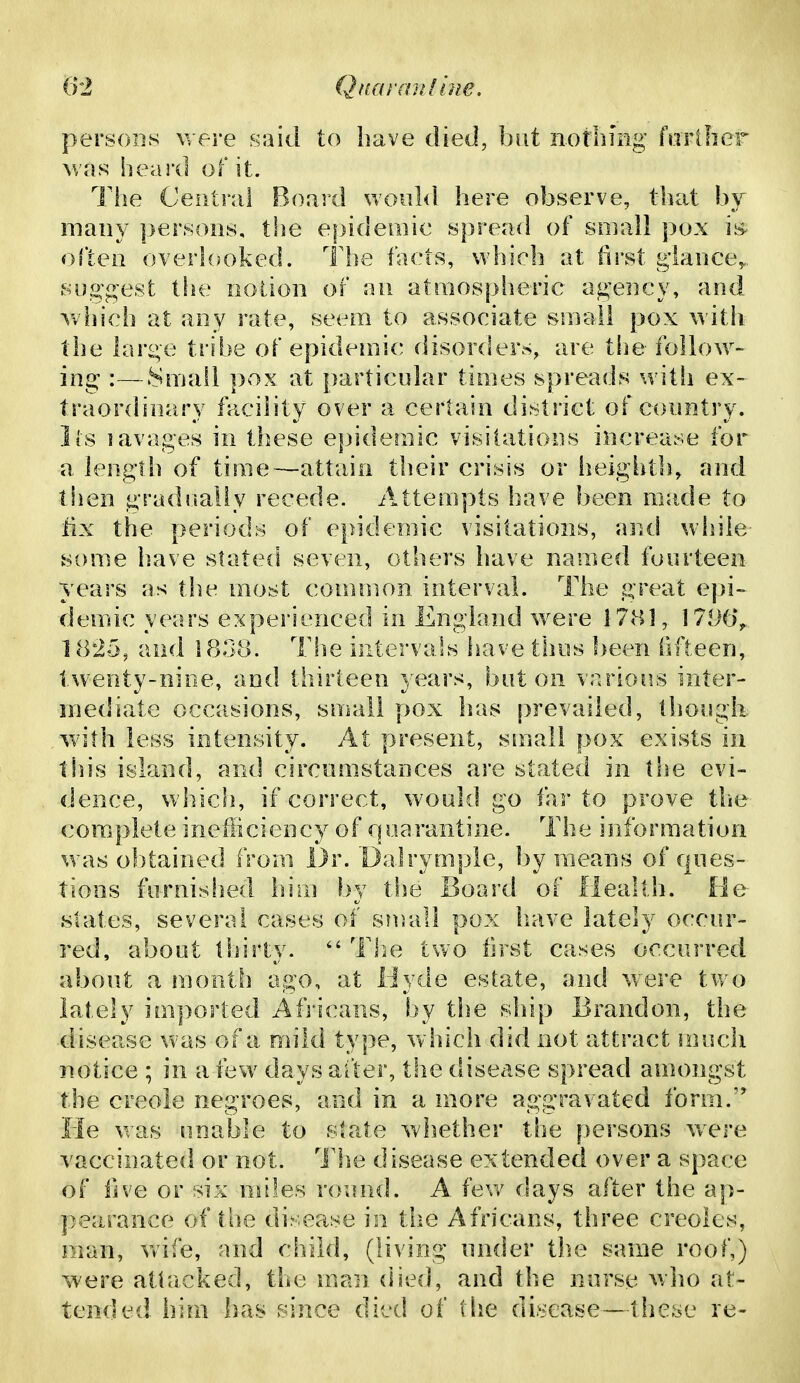 (fl Qua ran I hie. persons were said to have died, but notlimg forilier was heard of it. The Central Board woHl<i here observe, that hj many persons, tlie e|)idemic spread of small pox is often overlooked. The fVicts, which at iirst g'iance,.., syo^g-est the notion of au atmospheric ag'ency, and which at any rate, seem to associate small pox with the lar^e tribe of epidemic disorders, are the follow- ing :—Small pox at particular times spreads with ex- traordinary facility over a certain district of country, lis lavages in these epidemic visitations increase for a length of time—attain their crisis or heightli, and then gradually recede. Attempts have been made to tlx the periods of epidemic visitations, and while some have stated seven, others have named fourteen years as the most common interval. The great epi~ demic years experienced in England were 1781, 1796'^, 1825, and 180.8. Tfie intervals have thus been fifteen, twenty-nine, and thirteen years, baton Tarious inter- mediate occasions, small pox has prevailed, though with less intensity. At present, small pox exists in this island, and circumstances are stated in the evi- dence, which, if correct, would go far to prove tlie complete inefficiency of qoarantine. The information was obtained from Dr. Dalrymple, by means of ques- tions furnished him by the Board of Health, fie slates, several cases of sinall pox have lately occur- red, about thirty.  The two first cases occurred about a month ago, at liyde estate, and w^ere two lately imported Africans, by the ship Brandon, the disease was of a mild type, which did not attract !nuch notice ; in a few days after, the disease spread amongst the Creole negroes, and in a more aggravated form. He was unaiile to state whether the persons w^re vaccinated or not. Th.e disease extended over a space of five or six miles round. A fev/ days after the ap- pearance of the disease in the Africans, three Creoles, man, wife, and child, (living under th.e same roof,) were attacked, the man died, and the nurse who at- tended him has since died of the disease—these re-