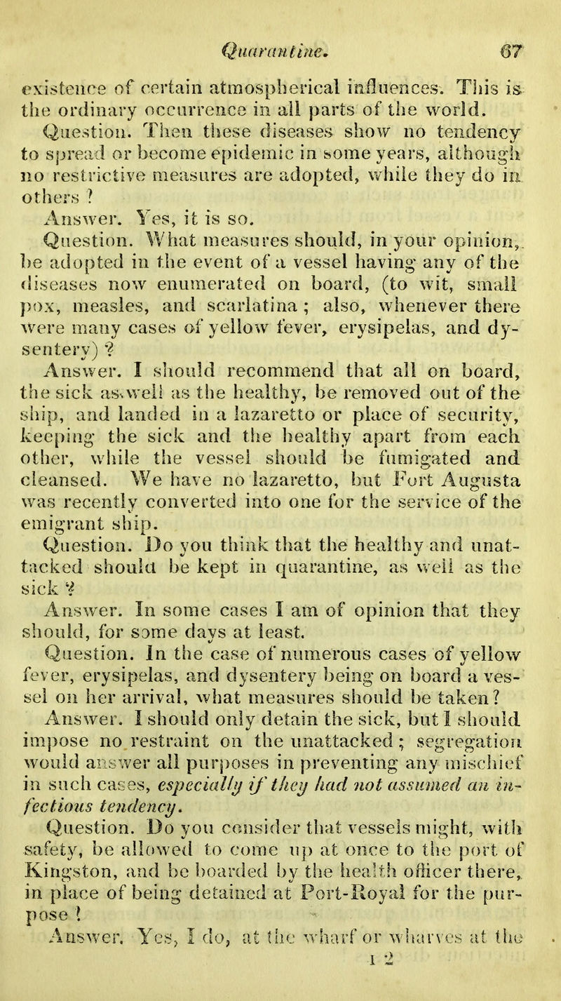 existence of certain atmospherical influences. This is the ordinary occurrence in all parts of the world. Question. Then ttiese diseases show no tendency to spread or become epidemic in some years, although no restrictive measures are adopted, while they do in others ? Answer. Yes, it is so. Question. What measures should, in your opinion,, be adopted in the event of a vessel having any of the diseases now enum.erated on board, (to wit, small pox, measles, and scarlatina; also, whenever there were many cases of yellow fever, erysipelas, and dy- sentery) •? Answer. I should recommend that all on board, the sick as^weil as the healthy, be removed out of the ship, and landed in a lazaretto or place of security, keeping- the sick and the healthy apart from each other, while the vessel should be fumigated and cleansed. We have no lazaretto, but Fort Augusta was recently converted into one for the service of the emigrant ship. Question. Do you think that the healthy and unat- tacked should be kept in quarantine, as v,eli as the sick Answer. In some cases I am of opinion that they should, for same days at least. Question. In the case of numerous cases of yellow fever, erysipelas, and dysentery being on board a ves-' sel on her arrival, what measures should be taken? Answer. I should only detain the sick, but 1 should impose no restraint on the unattacked; segregation would answer all purposes in preventing any mischief in such cases, especial!ij tkeij had not assumed an in- fectious tendency. Question. Do you consider that vessels might, with safety, be allowed to come up at once to the port of Kingston, and be boarded by the health officer there,, in place of being detained at Port-Royal for the pur- pose \ Answer. Ycs^ I do^ at the wharf or wbarv e,^ at thu 1 2