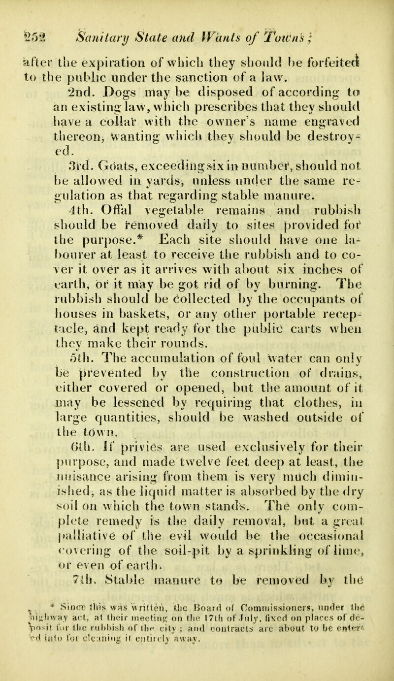 Sifter the expiration of which they should l)e forfeitetl to the public under the sanction of a law. 2nd. Dogs may be disposed of according to an existing law, which prescribes that they should have a collar with the owner's name engraved thereon, wanting which they should be destroy- ed. 3rd. Goats, exceedingsix in number, should not be allowed in yards, unless under the same re- gulation as that regarding stable manure. 4th. Offbl vegetable remains and rubbish should be removed daily to sites provided for the purpose.* Each site should have one la- [)ourer at least to receive the rubbish and to co- ver it over as it arrives with about six inches of earth, or it may be got rid of by burning. The rid)bish should be Collected by the occupants of houses in baskets, or any other portable recep- tacle, and kept ready for the public carts when they make their rounds. 5th. The accumulation of foul \vater can only he prevented by the construction of drains, either covered or opened, but tlie amount of it may be lesseiied by requiring that clothes, in large quantities, should be washed outside of the town. (jlh. If privies are used exclusively for their purpose, and made twelve feet deep at least, the nuisance arising from them is very much dimin- islied, as the liquid matter is absorbed by the dry soil on which the town stands. The only com- |)]ete remedy is the daily removal, but a great palliative of the evil would be the occasional < overiug of the soil-pit by a sprinkling of lime, or even of eailh. 7lh. Stable manure to be removied by tlu^ „ * Since tliis was wrifteii, Ibc Board of Commissioners, under flic ^oijiliway art, a1 (heir meeting on tlie 17l(i of .fuly, fixed on places of de- \rr)>^\\. ior llie ruld)i8h ni iho city ; and eoiitraets are about to be eiil^r'- ^'d h\U) I'oi Cleaning i( entire!}' ;uvay.
