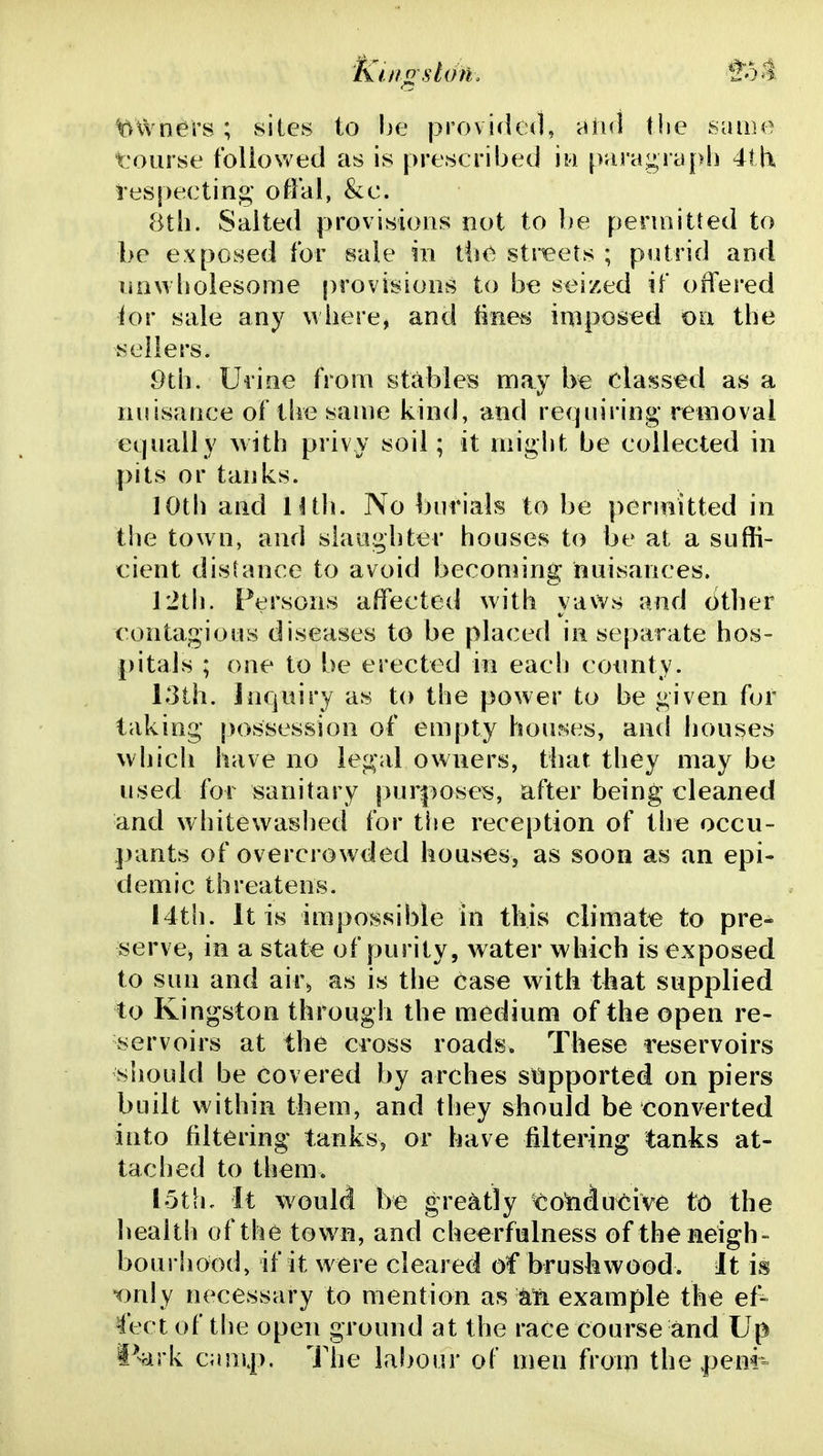Kuigskhu 'tht t^Wners; sites to he provided, and the sume tourse tbliowed as is prescribed iw para^^ryph 4lli respecting- offal, &c. 8tli. Salted provisions not to be perniitled to be exposed for sale in {k\e str^eets ; piitrid and nowholesome provisions to be seized if offered ior sale any where, and linens inipos^d on the sellers. 9th. Uiine from stables may be classed as a nuisance of the same kind, and refpiiring* removal equally with privy soil; it might be collected in pits or tanks. 10th and lltli. No burials to be permitted in the town, and siaiighter houses to be at a suffi- cient distance to avoid beconring nuisances. rith. Persons affected with yaws and (ither contagious diseases to be placed in separate hos- pitals ; one to be erected in each coimty. 13th. Inquiry as to the power to be given for taking possession of empty houses, and houses wljich have no legal owners, that they may be used for sanitary pur|)oses, after being cleaned and whitewashed for the reception of the occu- pants of overcrowded houses, as soon as an epi- demic threatens. I4th. It is impossible in this climate to pre- serve, in a state of purity, water which is exposed to sun and air^ as is the case with that supplied to Kingston through the medium of the open re- servoirs at the cross roads. These reservoirs sliould be covered by arches stipported on piers built within them, and they should be tionverted into filtering tanks, or have filtering tanks at- tached to them. lotli. It would be greatly co'nducive to the health of the town, and cheerfulness of the neigh- bourhood, if it were cleared of bruskwood. It is T)nly necessary to mention as example the ef- fect of the open ground at the race course and Up Ivirk canij). The labour of men from the .penr=