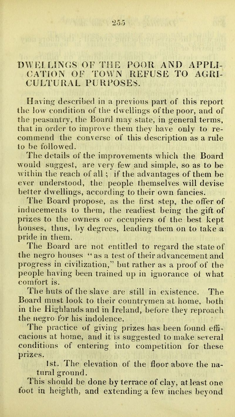 DWiiL LINGS OF THE POOR AND APPLI- CA110N OF TOWN REFUSE TO AGRI- CULTURAL PURPOSES. Havino; described in a previous part of this report the low condition of the dwellings of the poor, and of the peasantry, the Board may state, in general terms, that in order to improve them they have only to re- commend the converse of this description as a rule to be followed. The details of the improvements which the Board would suggest, are very few and simple, so as to be within the reach of all ; if the advantages of them be ever understood, the people themselves will devise better dwellings, according to their ow^n fancies. The Board propose, as the first step, the offer of inducements to them, the readiest being the gift of prizes to the owners or occupiers of the best kept houses, thus, by degrees, leading them on to take a pride in them. The Board are not entitled to regard the state of the negro houses as a test of their advancement and progress in civilization, but rather as a proof of the people having been trained up in ignorance of what comfort is. The huts of the slave are still in existence. The Board must look to their countrymen at home, both in the Highlands and in Ireland, before they reproach the negro for his indolence. The practice of giving prizes has been found effi- cacious at home, and it is suggested to make several conditions of entering into competition for these prizes. 1st. The elevation of the floor above the na- tural ground. This should be done by terrace of clay, at least one foot in heighth, and extending a few inches beyond