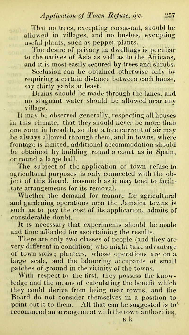 That no trees, excepting cocoa-nut, should be allowed in villages, and no bushes, excepting useful plants, such as pepper plants. The desire of })rivacy in dwellings is peculiar to the natives of Asia as well as to the Africans, and it is most easily c;ecured by trees and shrubs. Seclusion can be obtained otherwise only by requiring a certain distance between each house, say thirty yards at least. Drains should be made through the lanes, and no stagnant water should be allowed near any village. It may l)e observed generally, respecting all houses in this climate, that they should never be more than one room in breadth, so that a free current of air may be always allowed through them, and in towns, where frontage is limited, additional accommodation ^hould be obtained by building round a court as in Spain, or round a large hall. The subject of the application of town refuse to agricultural purposes is only connected with the ob- ject of this Board, inasmuch as it ma\ tend to facili- tate arrangements for its removal. Whether the demand for manure for agricultural and gardening operations near the Jamaica towns is such as to pay the cost of its application, admits of considerable doubt. It is necessary that experiments should be made and time afforded for ascertaining the results. There are only tw^o classes of people (and they are very different in condition) who might take advantage of town soils ; planters, whose operations are on a large scale, and the labouring occupants of small patches of ground in the vicinity of the tow ns. With respect to the (irst, they possess the know- ledge and the means of calculating the benefit w hich they could derive from being near towns, and the Board do not consider themselves in a position to point out it to them. All that can be suggested is to^ recommend an arrangement with the town authorilie?^, R k