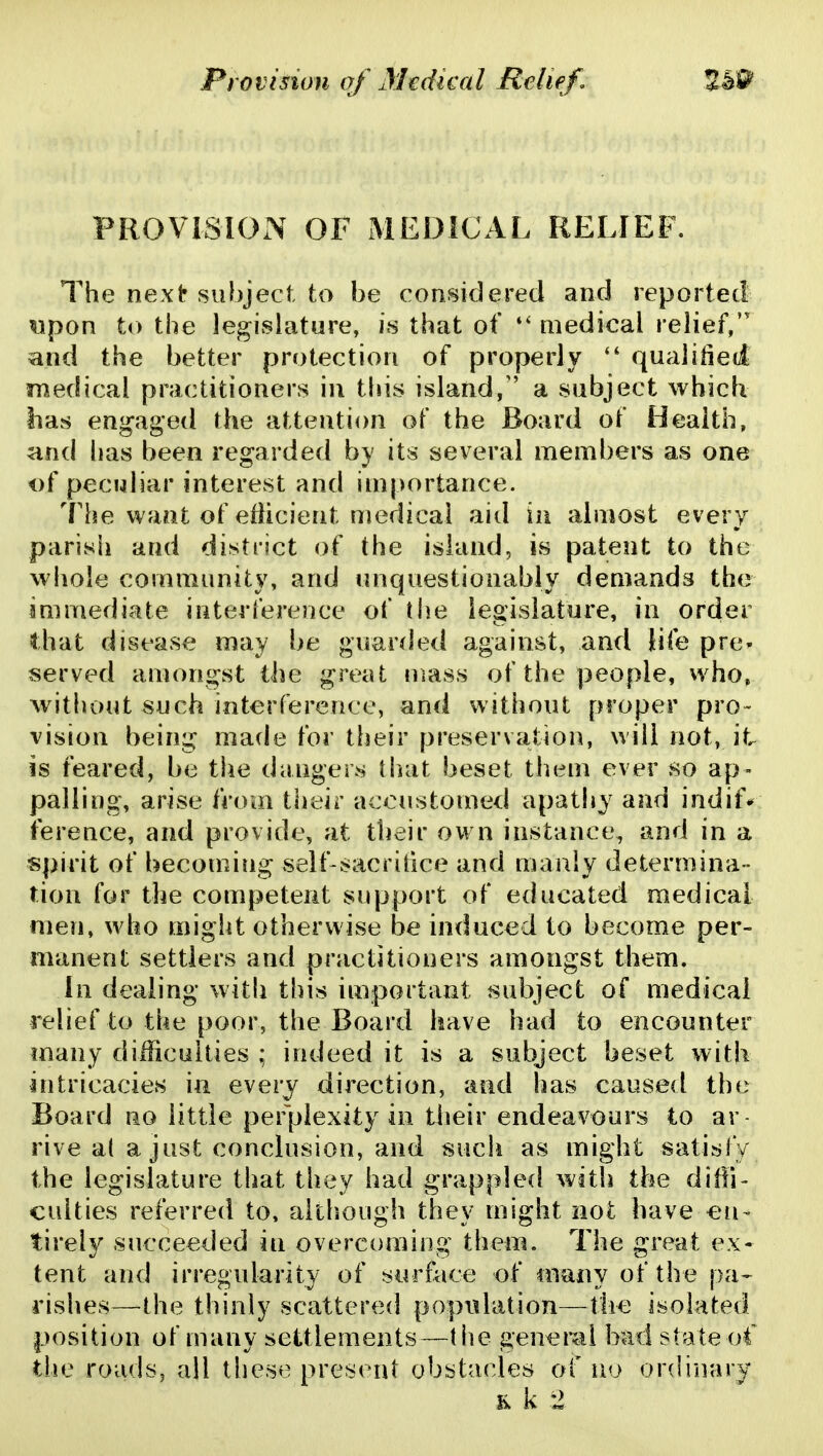 PROVISION OF MEDICAL RELIEF. The next subject to be considered and reported «pon to the legislature, j« that of medical relief, and the better protection of properly qualified medical practitioners in this island, a subject which lias engaged the attention of the Board of Health, and has been regarded by its several members as one i)f peculiar interest and importance. The want of etiicient medical aid in almost every parish and district of the island, is patent to the whole community, and unquestionably demands the immediate interference of the legislature, in order that disease may be guarded against, and life pre^ served amongst the great mass of the people, who, without such interference, and without proper pro- vision being made for their preservation, will not, it. is feared, be the dangers that beset them ever so ap- palling, arise from their accustomed apathy and indif* ference, and provide, at their own instance, and in a spirit of becoming seif-sacrilice and manly determina- tion for the competent support of educated medical men, who might otherwise be induced to become per- manent settlers and practitioners amongst them. In dealing with this important subject of medical relief to the poor, the Board have had to encounter many difficulties ; indeed it is a subject beset with intricacies in every direction, and has caused the Board no little perplexity in tiieir endeavours to ar- rive a( a just conclusion, and such as might satisfy the legislature that they had grappled with the diffi- culties referred to, aithiough they might not have €n- tirely succeeded in overcoming them. The great ex- tent and irregularity of surface of many of the pa- rishes—the thinly scattered population—the isolated position of many settlements—the genemi bad state o4' the roads, all these present obstacles of no ordinary