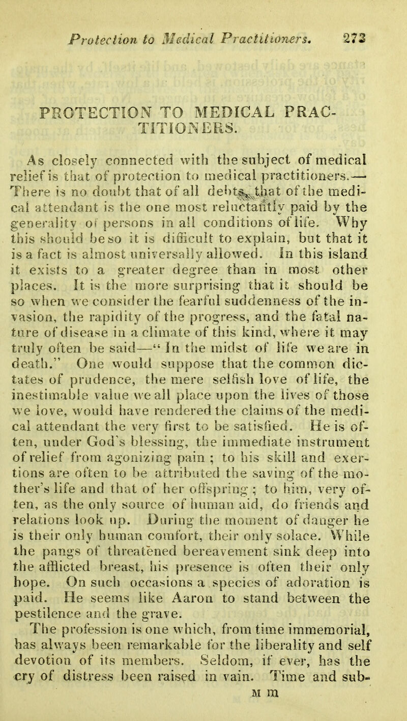 PROTECTION TO MEDICAL PRAC- TITIONERS. As closely connected with the subject of medical relief is thai of protection to medical practitioners.— There is no doubt that of all del)t^;^_^^that of the medi- cal attendant is the one most reliictaiitly paid by the generality of persons in all conditions of life. Why this should be so it is difficult to explain, but that it is a fact is almost universally allowed. In this island it exists to a greater degree than in most other places. It is the more surprising that it should be so when we consider the fearful suddenness of the in- vasion, the rapidity of the progress, and the fatal na- ture of disease in a climate of this kind, where it may truly often be said— In the midst of life we are in death. One would suppose that the common dic- tates of prudence, the mere selfish love of life, the inestimable value we all place upon the lives of those we love, would have rendered the claims of the medi- cal attendant the very first to be satisfied. He is of- ten, under God's blessing, the immediate instrument of relief from agonizing pain ; to his skill and exer- tions are often to be attributed the saving of the mo- ther's life and that of her offspring ; to him, very of- ten, as the only source of human aid, do friends and relations look up. During the moment of danger he is their only human comfort, their only solace. While the pangs of threatened bereavement sink deep into the ailiicted breast, his presence is often their only hope. On such occasions a species of adoration is paid. He seems like Aaron to stand between the pestilence and the grave. The profession is one w hich, from time immemorial, has always been remarkable for the liberality and self devotion of its members. Seldom, if ever, has the cry of distress been raised in vain. Time and sub- M m