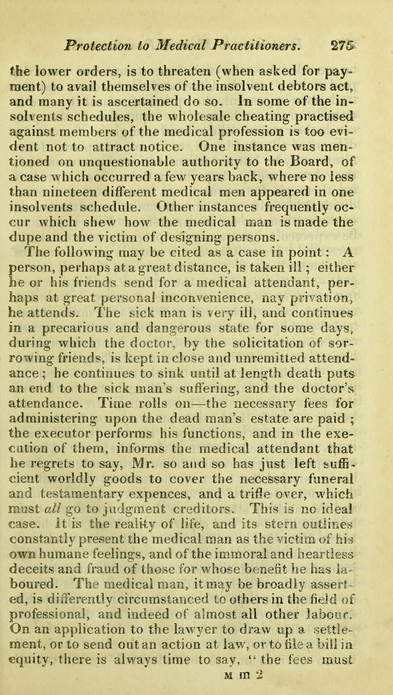 the lower orders, is to threaten (when asked for pay- ment) to avail themselves of the insolvent debtors act, and many it is ascertained do so. In some of the in- solvents schedules, the wholesale cheating practised against members of the medical profession is too evi= dent not to attract notice. One instance was men- tioned on unquestionable authority to the Board, of a case which occurred a few years back, where no less than nineteen different medical men appeared in one insolvents schedule. Other instances frequently oc- cur which shew how the medical man is made the dupe and the victim of designing persons. The following may be cited as a case in point: A person, perhaps at a great distance, is taken ill; either he or his friends send for a medical attendant, per- haps at great personal inconvenience, nay privation^ he attends. The sick man is very ill, and continues in a precarious and dangerous state for some days, during which the doctor, by the solicitation of sor- rowing friends, is kept in close and unremitted attend- ance ; he continues to sink until at length death puts an end to the sick man's suffering, and the doctor's attendance. Time rolls on—the necessary fees for administering upon the dead man's estate are paid ; the executor performs his functions, and in the exe- cution of them, informs the medical attendant that he regrets to say, Mr. so and so has just left & effi- cient worldly goods to cover the necessary funeral and testamentary expences, and a trifle over, w hich most all go to judgm_ent creditors. This is no ideal case. It is the reali-ty of life, and its stem outlines constantly present the medical man as the victim of hh own humane feelings, and of the immoral and heartless deceits and fraud of those for whose benefit he has la- boured. The medical man, it may be broadly assert- ed, is differently circumstanced to others in the field of professional, and indeed of almost all other laboor. On an application to the lawyer to draw np a settle- ment, or to send out an action at law, or to hie a bill in equity, there is always time to say, *' the fees must M m 2