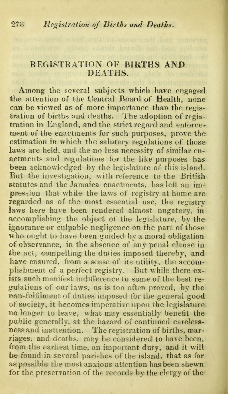 REGISTRATION OF BIRTHS AND ^ DEATOS. Among the several subjects which have engaged the attention of the Central Board of Health, none can be viewed as of more importance than the regis- tration of births and deaths. The adoption of regis- tration in England, and the strict regard and enforce- ment of the enactments for such purposes, prove the estimation in which the salutary regulations of those laws are held, and the no less necessity of similar en- actments and regulations for the like purposes has been acknowledged by the legislature of this island. But the investigation, with reference to the British statutes and the Jamaica enactments, has left an im- pression that while the laws of registry at home are regarded as of the most essential use, the registry laws here have been rendered almost nugatory, in accomplishing the object of the legislature, by the ignorance or culpable negligence on the part of those who ought to have been guided by a moral obligation of observance, in the absence of any penal clause in the act, compelling the duties imposed thereby, and have ensured, from a sense of its utility, the accom- plishment of a perfect registry. But while there ex- ists such manifest indiilerence to some of the best re- gulations of our laws, as is too often proved, by the Bon-fulfilment of duties imposed for the general good of society, it becomes imperative upon the legislature Bo longer to leave, what may essentially benefit the public generally, at the hazard of continued careless- ness and inattention. The registration of births, mar- riages, and deaths, may be considered to have been, from the earliest time, an important duty, and it will be found in several parishes of the island, that as far as possible the most anxious attention has been shewn for the preservation of the records by the clergy of the