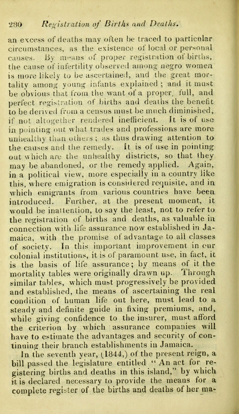 an excess of deaths may often be traced to pardcolar circumstances, as the existence of local or personal causes. By «i^^;uis of proper registration of births, the cause of iiifertility observec! among negro women is more likely to be ascertained, and the great mor- tality among young infants explained ; and it mast be obvious that from tiie want of a proper, full, and perfect registration of births and deaths the benefit to be derived tnnn a census must be much diminished, if not altogether rendered inefficient. It is of use in pointing out what trades and professions are more iinheaUhy than others ; as thus drawing attention to the causes and the remedy, ft is of use in pointing out which are the unhealthy districts, so that they may be abandoned, or the remedy applied. Again, in a political view, uiore especially in a country like this, where emigration is considered requisite, and in which emigrants from various countries have been introduced. Further, at the present moment, it would be inattention, to say the least, not to refer to the registration of births and deaths, as valuable in connection with life assurance now established in Ja- maica, with the promise of advantage to all classes of society. In this important improvement in our colonial institutions, it is of paramount use, in fact, it is the basis of life assurance; by means of it the mortality tables were originally drawn up. Through similar tables, which must progressively be provided and established, the means of ascertaining the real condition of human life out here, must lead to a steady and definite guide in fixing premiums, and, while giving confidence to the insurer, must afford the criterion by which assurance companies will have to estimate the advantages and security of con- tinuing their branch establishments in Jamaica. Jn the seventh year, 1^1844,) of the present reign, a bill passed the legislature entitled An act for re- gistering births and deaths in this island, by which it is declared necessary to provide the means for a complete register of the births and deaths of her ma-