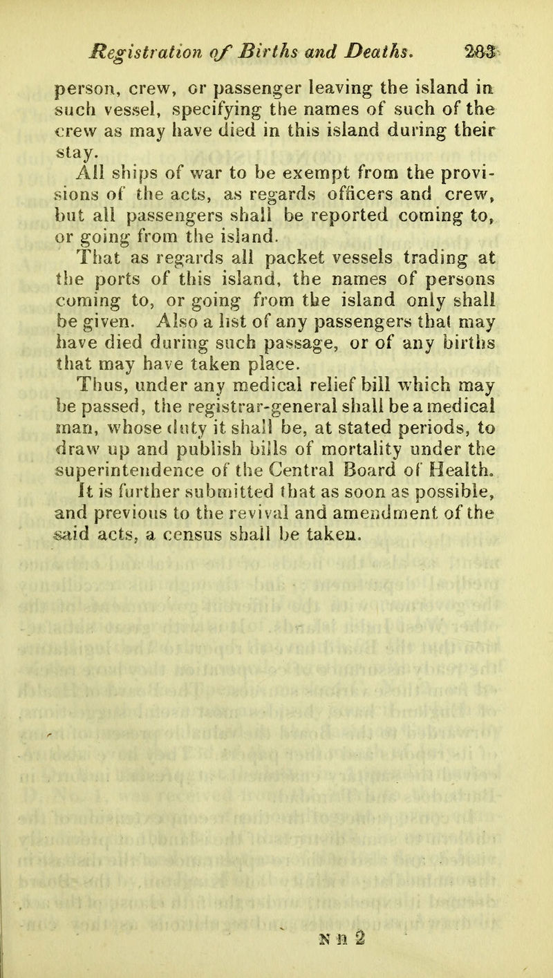 person, crew, or passenger leaving the island in such vessel, specifying the names of such of the crew as may have died in this island during their stay. All ships of war to be exempt from the provi- sions of the acts, as regards officers and crew, but ail passengers shall be reported coming to, or going from the island. That as regards all packet vessels trading at the ports of this island, the names of persons coming to, or going from the island only shall be given. Also a list of any passengers tha( may have died during such passage, or of any births that may have taken place. Thus, under any medical relief bill which may be passed, the registrar-general shall be a medical man, whose duty it shall be, at stated periods, to draw up and publish bills of mortality under the superintendence of the Central Board of Healtho It is further submitted that as soon as possible, and previous to the revival and amePidment of the ^id acts, a census shall be taken. KM S