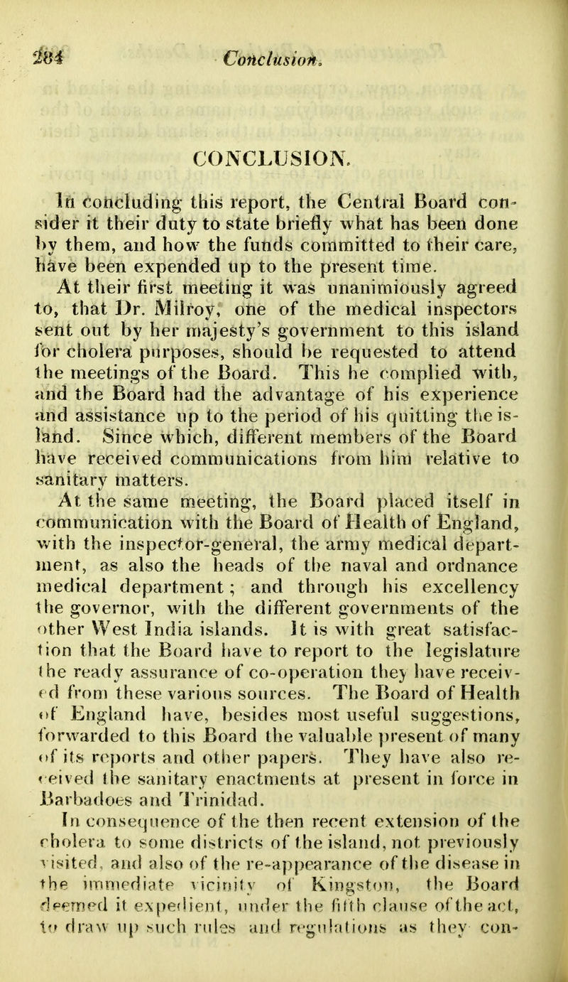 COJNCLUSION. Itt (.oncluding this report, the Central Board con- mder it their duty to state briefly what has been done by them, and how the funds committed to their carcj likve been expended up to the present time. At their first meeting it was unanimiously agreed to, that Dr. iVlilroy, one of the medical inspectors sent out by her majesty's government to this island for cholera purposes, should be requested to attend the meetings of the Board. This he complied with, and the Board had the advantage of his experience and assistance up to the period of his quitting the is- land. Since which, different members of the Board have received communications from him relative to sanitary matters. At the same meeting, the Board placed itself in communication with the Board of Health of England, v/ith the inspector-general, the army medical depart- ment, as also the heads of the naval and ordnance medical department; and through his excellency the governor, with the different governments of the other West India islands. It is with great satisfac- tion that the Board have to report to the legislature (he ready assurance of co-operation they have receiv- ed from these various sources. The Board of Health of England have, besides most useful suggestions, forwarded to this Board the valuable present of many of its reports and other papers. They have also re- reived Ihe sanitary enactments at present in force in Barbadoes and I'rinidad. In consequence of the then recent extension of the rholera to some districts of the island, not previously ^ isited, and also of the re-appearance of the disease in the immediate vicinity ol Kingston, the Board rlFerned it ex[)e(Iient, under the fifth clause of the act, t?r drmv up such rules and rrgulations as they con-