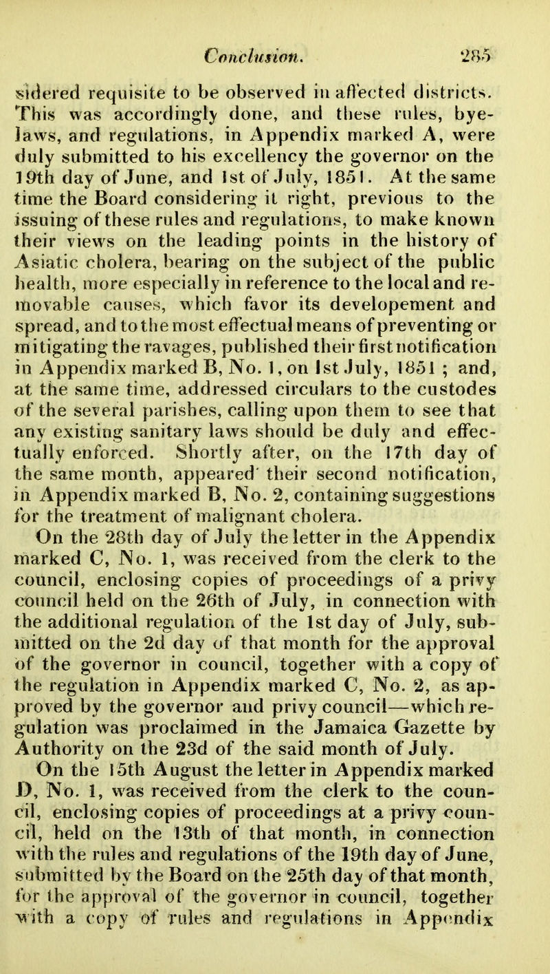 sidered requisite to be observed iii affected districts. This was accordiiigl}' done, and these ndes, bye- laws, and regulations, in Appendix marked A, were duly submitted to his excellency the governor on the 19th day of June, and 1st of July, 1851. At the same time the Board considering it right, previous to the issuing of these rules and regulations, to make known their views on the leading points in the history of Asiatic cholera, bearing on the subject of the public health, more especially in reference to the local and re- movable causes, which favor its developement and spread, and to the most effectual means of preventing or mitigating the ravages, published their firstnotification in Appendix marked B, No. 1, on 1st July, 1851 ; and, at the same time, addressed circulars to the custodes of the several parishes, calling upon them to see that any existing sanitary laws should be duly and effec- tually enforced. Shortly after, on the 17th day of the same month, appeared' their second notification, in Appendix marked B, No. 2, containing suggestions for the treatment of malignant cholera. On the 28th day of July the letter in the Appendix marked C, No. 1, was received from the clerk to the council, enclosing copies of proceedings of a privy council held on the 26th of July, in connection with the additional regulation of the 1st day of July, sub- mitted on the 2d day of that month for the approval of the governor in council, together with a copy of the regulation in Appendix marked C, No. 2, as ap- proved by the governor and privy council—which re- gulation was proclaimed in the Jamaica Gazette by Authority on the 23d of the said month of July. On the 15th August the letter in Appendix marked D, No. 1, was received from the clerk to the coun- cil, enclosing copies of proceedings at a privy coun- cil, held on the 13th of that month, in connection with tlie rules and regulations of the I9th day of June, submitted by the Board on the 25th day of that month, for the approval of the governor in council, together >^ith a copy of rules and regulations in Appendix