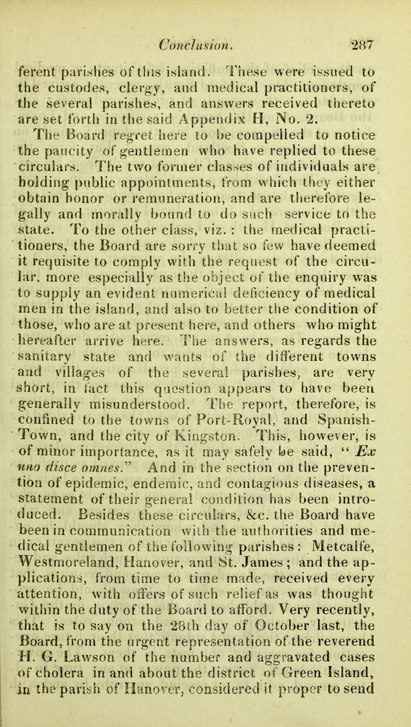 ferent parishes of this island. Tfiese were issued to the custodes, clergy, and medical practitioners, of the several parishes, and answers received thereto are set forth in the said Appendix H, No. 2. Tlie Board regret here to be compelled to notice the paucity of gentlemen who have replied to these circulars. The two former classes of individuals are holding |)ublic appointments, from which they either obtain honor or remuneration, and are therefore le- gally and morally bound to do sucii service to the state. To the other class, viz. : the medical practi- tioners, the Board are sorry that so few have deemed it requisite to comply with the request of the circu- lar, more especially as the object of the enquiry was to supply an evident numerical deficiency of medical men in the island, and also to better the condition of those, who are at present here, and others who might hereafter arrive here. The answers, as regards the sanitary state and wants of the different towns and villages of the several parishes, are very short, in fact this question appears to have been generally misunderstood. The report, therefore, is confined to the towns of Port-Royal, and Spanish- Town, and the city of Kingston. This, however, is of minor importance, as it may safely be said,  Ex nno disce omnes.'' And in the section on the preven- tion of epidemic, endemic, and contagious diseases, a statement of their general condition has been intro- duced. Besides these circulars, &c. the Board have been in communication with the authorities and me- dical gentlemen of the following parishes: Metcalfe, Westmoreland, Hanover, and St. James; and the ap- plications, from time to time made, received every attention, with offers of such relief as was thought within the duty of the Board to afford. Very recently, that is to say on the 28th day of October last, the Board, from the urgent representation of the reverend H. G. Lawson of the number and aggravated cases of cholera in and about the district of Green Island, in the parish of Hanover, considered it proper to send