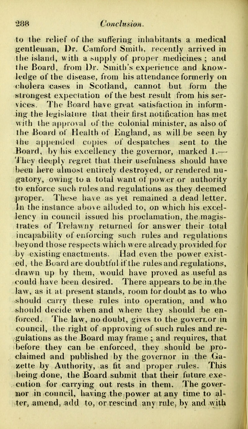 to the relief of the suffering inimbitants a medical gentleman, Dr. Camford Smith, recently arrived in the island, with a supply of proper medicines ; and the Board, from Dr. Smith's experience and know- ledge of the diisease, from his attendance formerly on cholera catses in Scotland, cannot but form the strongest expectation of the best result from his ser- vices. The Board have great satisfaction in inform- ing the legislature tliat their tirst notification has met with the aj)proval uf the colonial minister, as also of the Board of Health of England, as will be seen by the ap[)ended copies of despatches sent to the Board, by his excellency the governor, marked 1.— 'i'hey deeply regret that their usefulness should have been here almost entirely destroyed, or rendered nu- gatory, owing to a total want of power or authority to enforce such rules and regulations as they deemed proper. These have as yet remained a dead letter, in the instance above alluded to, on which his excel- lency in council issued his proclamation, the magis- trates of Trelawny returned for answer their total incapability of enibrcing such rules and regulations beyond those respects which were already provided for by existing enactments. Had even the power exist- ed, the Board are doubtful if the rules and regulations, drawn up by them, would have proved as useful as could have been desired. There appears to be in the law, as it at present stands, room for doubt as to who should carry these rules into operation, and who should decide when and where they should be en- forced. The law, no doubt, gives to the governor in council, the right of approving of such rules and re- gulations as the Board may frame ; and requires, that before they can be enforced, they should be pro- claimed and published by the governor in the Ga- zette by Authority, as tit and proper rules. This being done, the Board submit that their future exe- cution for carrying out rests in them. The gover- nor in council, having the power at any time to al- ter, amend, add to, or rescind any rule, by and vvith