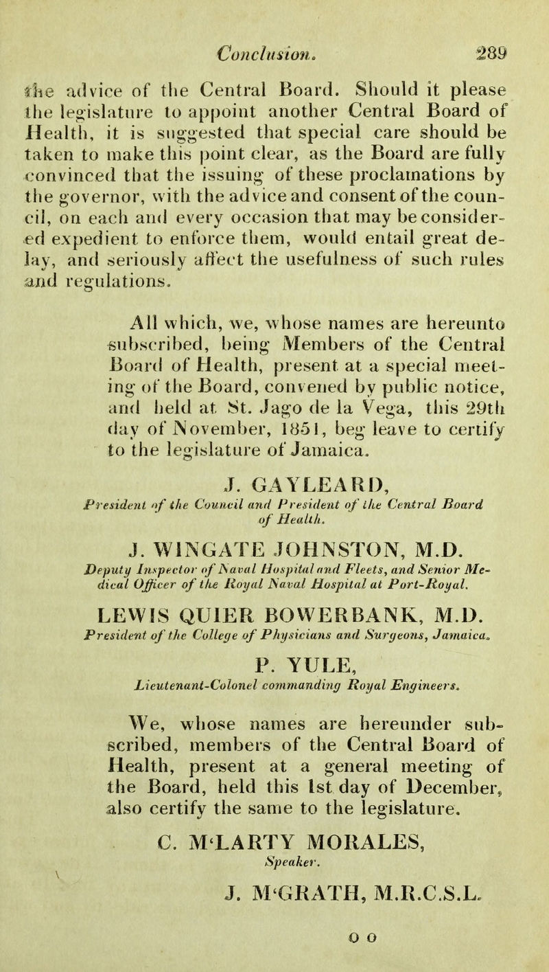 die advice of the Central Board. Should it please Ihe legislature to appoint another Central Board of Health, it is suggested that special care should be taken to make this point clear, as the Board are fully convinced that the issuing of these proclamations by the governor, with the advice and consent of the coun- cil, on each and every occasion that may be consider- ed expedient to enforce them, would entail great de- lay, and seriously aft'ect the usefulness of such rules and regulations. All which, we, whose names are hereunto subscribed, being Members of the Central Board of Health, present at a special meet- ing of the Board, convened by public notice, and held at St. Jago de la Vega, this 29t(i day of JNoveuiber, 1851, beg leave to certify to the legislature of Jamaica. J. GAYLEARD, President nf the Council and President of ihe Central Board of Health. i. WINGATE JOHNSTON, M.D. Deputy Inspector of JSaval Hospital mid Fleets^ and Senior Me~ dical Officer of the Royal JSaval Hospital at Port-Royal, LEWIS QUIER BOVVERBANK, M.D. President of the College of Physicians and Surgeons, Jamaica. P. YULE, Lieutenant-Colonel commanding Royal Engineers. We, whose names are hereunder sub- scribed, meuibers of the Central Board of Health, present at a general meeting of the Board, held this 1st day of December^ also certify the same to the legislature, C. M LARTY MORALES, Speaker. J. M'GRATH, M.R.C.S.L. o o