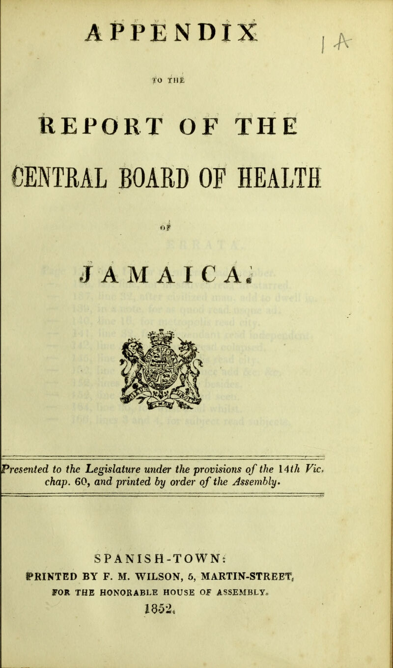 APPENDIX THE REPORT OF THE CENTRAL BOARD OF HEALTH JAMAICA; Presented to the Legislature under the provisions of the 14th Vic^ chap. 60, and printed by order of the Assembly. SPANISH-TOWN: PRINTED BY F. M. WILSON, 5, MARTIN-STREET^ FOR THE HONORABLE HOUSE OF ASSEMBLY.