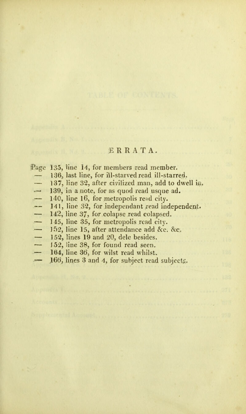 ERRATA. 135, line 14, for members read member. 1365 last line, for iil-starved read ill-starred. 137, line 32, after civilized man, add to dwell in. 139, in a note, for as quod read usque ad. 140, line 16, for metropolis read city. I'll, line 32, for indepcndant read independent. 142, line 37j for colapse read colapsed. 145, line 35, for metropolis read city. ]52, line 15, after attendance add &c. &C. 152, lines 19 and 20, dele besides. i52, line 38, for found read seen. 164, line 3(5, for wilst read whilst. 160'^ lines 3 and 4, for subject read subject^a