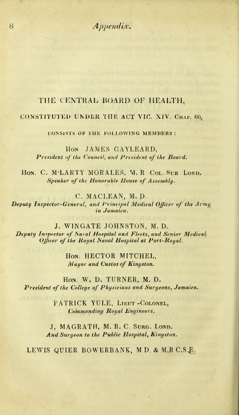 Appenf/i.v. THE ( KNTRAL BOARD OF HEALTH, CONSTITUTEi) UNDER THE ACT VIC. XIV. Chap. fJQ, CONSISTS OF THE FOLLOWING MEMBERS I Hon JAMES GAYLEARD, President of the Council, and Freaidtnt of the Board. Hon. C. M'LARTY MORALES, VJ. R Col. Sur Lond. Speaker of the Honorable House of Assembly. C. MACLEAN, M. p. Deputy Inspector-General, and l^rincipnl Medical Officer of the Army, in Jamaica. J. WINGATE JOHNSTON, M. D. Deputy Inspector of ISaral Hospital and Fleets, and Senior Medical? OJJicer of the Royal Naval Hospital at Port-Royal. Hon. HECTOR MITCHEL, Mayor and Custos of Kingston. Hon. W. D. TURNER, M. D. President of the College of Physicians and Surgeons, Jamaica. PATRICK YULE, Lieut-Colonel, Commanding Royal Engineers. J, MAGRATH, M. R. C. Surg. Lond. And Surgeon to the Public Hospital, Kingston. LEWIS QUIER BOWERBANK, M D. & M.R C,S.^.