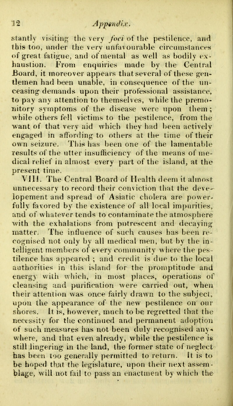 8lantly visiting the very foci of the pestilence, and this too, under the very unfavourable circumslances of great fatigue, and of mental as well as bodily ex- haustion. From enquiries made by the Central Board, it moreover appears that several of these gen- tlemen had been unable, in consequence of the un- ceasing demands upon their professional assistance, to pay any attention to themselves, while the premo- nitory symptoms of the disease were upon them; while others fell victims to the pestilence, from the want of that very aid which they hnd been actively engaged in affording to others at the time of their own seizure. This has been one of the lamentable results of the utter insufficiency of the means of me- dical relief in almost every part of the island, at the present time. YJII. The Central Board of Health deem it almost unnecessary to record their conviction that the deve- iopement and spread of Asiatic cholera are power- fully favored by the existence of all local impurities, and of whatever tends to contaminate the atmosphere with the exhalations from putrescent and decaying matter„ The influence of such causes has been re- cognised not only by all medical men, but by the in- telligent members of every community where the pes- tilence has appeared ; and credit is due to the local authorities in this island for the promptitude and energy with which, in most places, operations of cleansing and purification were carried out, when their attention was once fairly drawn to the subject, upon the appearance of the new pestilence on our shores. It is,^ however, much to b^ regretted that the necessity for the continued and permanent adoption of such measures has not been duly recognised any-* where, and that even already, while the pestilence is still lingering in the land, the former state of neglect has been too generally permitted to return, it is to be hoped that the legislature, upon their next assem- blage, will not fail to pass an enactment by which the