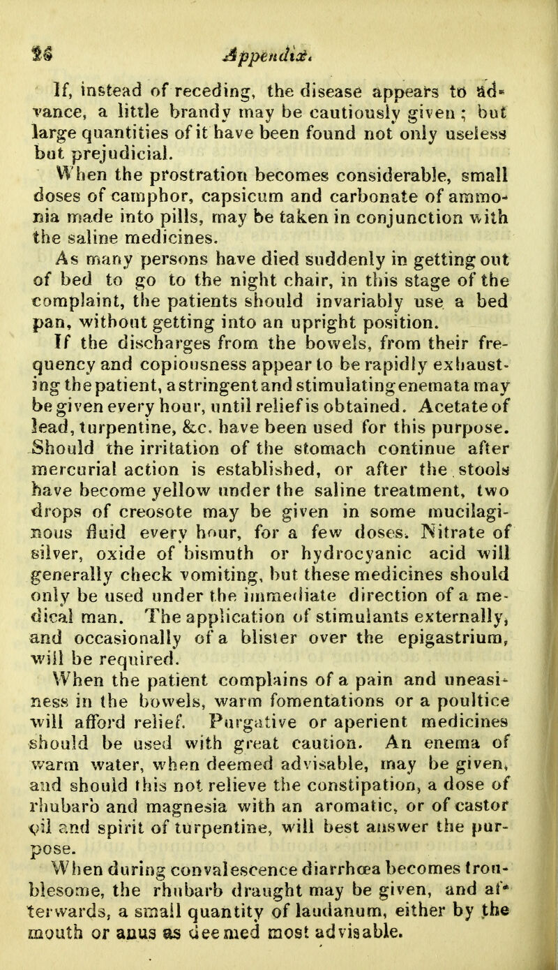 If, instead of receding, the disease appears ti5 ^d* vance, a little brandy may be cautiously given ; but large quantities of it have been found not only useless but prejudicial. When the prostration becomes considerable, small doses of camphor, capsicum and carbonate of ammo- nia made into pills, may he taken in conjunction V/ith the saline medicines. As many persons have died suddenly in getting out of bed to go to the night chair, in this stage of the complaint, the patients should invariably use a bed pan, without getting into an upright position. If the discharges from the bovi^els, from their fre- quency and copiousness appear to be rapidly exhaust- ing the patient, a stringent and stimuiating enemata may be given every hour, until relief is obtained. Acetate of lead, turpentine, &c, have been used for this purpose. Should the irritation of the stomach continue after mercurial action is established, or after the stook have become yellow under the saline treatment, two drops of creosote may be given in some mucilagi- nous fluid every hour, for a few doses. Nitrate of silver, oxide of bismuth or hydrocyanic acid will generally check vomiting, but these medicines should only be used under the immediate direction of a me- dical man. The application of stimulants externallyj and occasionally of a blister over the epigastrium, will be required. When the patient complains of a pain and uneasi- ness in the bowels, warm fomentations or a poultice will afford relief. Purgative or aperient medicines should be used with great caution. An enema of warm water, when deemed advisable, may be given, and should this not relieve the constipation, a dose of rhubarb and magnesia with an aromatic, or of castor <,)il and spirit of turpentine, will best answer the pur- pose. When during convalescence diarrhcea becomes trou- blesome, the rhubarb draught may be given, and af* tervvards, a small quantity of laudanum, either by the mouth or aaus as deeaied most advisable.