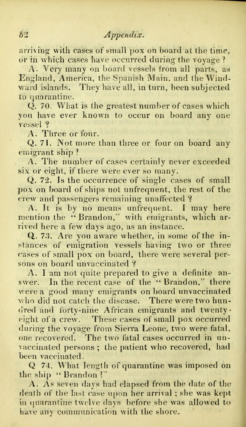 arriving with cases of small pox on board at the time^ or in which cases have occurred during the voyage ? A, Very many on board vessels from ail parts, as England, America, the Spanish Main, and the Wind- ward islands. They have all, in turn, been subjected to quarantine. Q. 70, What is the greatest number of cases which you have ever known to occur on board any one vessel ? A. Tiiree or four. Q. 78. INot more than three or four on board any eiuigrant ship ? A. The number of cases certainly never exceeded six or eight, if there were ever so many. Q. 72. Js the occurrence of single cases of small pox on board of ships not unfrequent, the rest of the crew and passengers remaining unaffected ^ A. Jt is by no means unfrequent. I may here Biention the Brandon, with emigrants, which ar- rived here a few days ago, as an instance. Q. 7.3. Are you aware whether, in some of the in- stances of emigration vessels having two or three cases of small pox on board, there w^ere several per- sons on board unvaccinated '? A. I am not quite prepared to give a definite an- sw^er. In the recent case of the ''Brandon, there w ere a good many emigrants on board unvaccinated who did not catch the disease. There were two hun- dred and forty-nine African emigrants and twenty- eight of a crew. These cases of small pox occurred tin ring the voyage from Sierra Leone, two were fatal, one recovered. The two fatal cases occurred in un- vaccinated persons ; the patient who recovered, had been vaccinated. Q 74. What length of quarantine was imposed on the ship  Brandon f A. As seven days had elapsed from the date of the death of the last case upon her arrival ; she was kept in quarantine twelve days before she was allowed to have any communication with the shore.