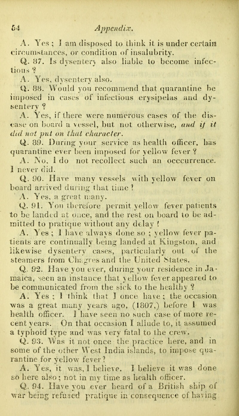 A. Yes ; I am disposed to think it is under certai^l cireumstances, or condition of insalubrity. Q. 87. is dyseiiterv also liable to become infec- tious A. Yes, dysentery also. U. 88. Would you recommend that quarantine be imposed in cases of infectious erysipelas and dy- sentery ? A. Yes, if there were numerous cases of the dis- ease on board a vessel, but not otherwise, and if it did. not put on that character. Q. 89. During your service as health officer, has quarantine ever been imposed for yellow fever A. No, i do not recollect such an occcurrence. 1 never did. Q. 90. Have many vessels with yellow fever on board arrived during that time X A. Yes, a great many. Q. 91. You therefore permit yellow fever patients to be lauded at oace, and the rest on board to be ad- mitted to pratique without any delay ? A. Yes ; 1 have always done so ; yellow fever pa- tients are continually being landed at Kingston, and likewise dysentery cases, particularly out of the steamers from Clji gres and tlie United .States. Q. 92. Have you ever, during your residence in Ja- maica, seen an instance that yellow fever appeared to be communicated from the sick to the healthy ? A. Yes ; I think that I once have; the occasion was a great many years ago, (1807,) before 1 was health ofBcer. ] have seen no such case of more re- cent years. On that occasion I allude to, it assumed a typhoid type and was very fatal to the crew. Q. 93. Was it not once the practice here, and in some of the other West India islands, to impose qua- rantine for yellow fever? A. Yes, it was, 1 believe. I believe it was done £0 here also: not in my time as health officer. Q. 94. Have you ever heard of a British ship of M'ar being refused pratique in consequence of having