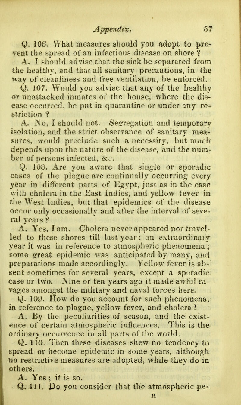 Q. 106. What measures should you adopt to pre* vent the spread of an infectious disease on shore ? A. I shonki advise that the sick be separated from the healthy, and that ail sanitary precautions, in the way of cleanliness and free ventilation, be enforced. Q. 107. Would you advise that any of the healthy or nnattacked inmates of the house, where the dis- ease occurred, be put in quarantine ov under any re- striction ? A. No, I should not. Segregation and temporary isolation, and the strict observance of sanitary mea- sures, would preclude such a necessity, but much depends upon the nature of the disease, and the num- ber of persons infected, &c. Q. lOB. Are you aware that single or sporadic cases of the plague are continually occurring every year in different parts of Egypt, just as in the case with cholera in the East Indies, and yellow fever in the West Indies, but that epidemics of the disease occur only occasionally and after the interval of seve- ral years ? A, Yes, I am. Cholera never appeared nor travel- led to these shores till last year; an extraordinary year it was in reference to atmospheric phenomena ; some great epidemic was anticipated by many, and preparations made accordingly. Yellow fever is ab- sent sometimes for several years, except a sporadic case or two. Nine or ten years ago it made awful ra vages amongst the military and naval forces here. Q. 109. How do you account for such phenomena, in reference to plague, yellow fever, and cholera ? A. By tlie peculiarities of season, and the exist- ence of certain atmospheric influences. This is the ordinary occurrence in ail parts of the world. Q. 110. Then these diseases shew no tendency to spread or become epidemic in some years, although no restrictive measures are adopted, while they do in others. A. Yes ; it is so. Q. Ill, Do you consider that the atmospheric pe- H