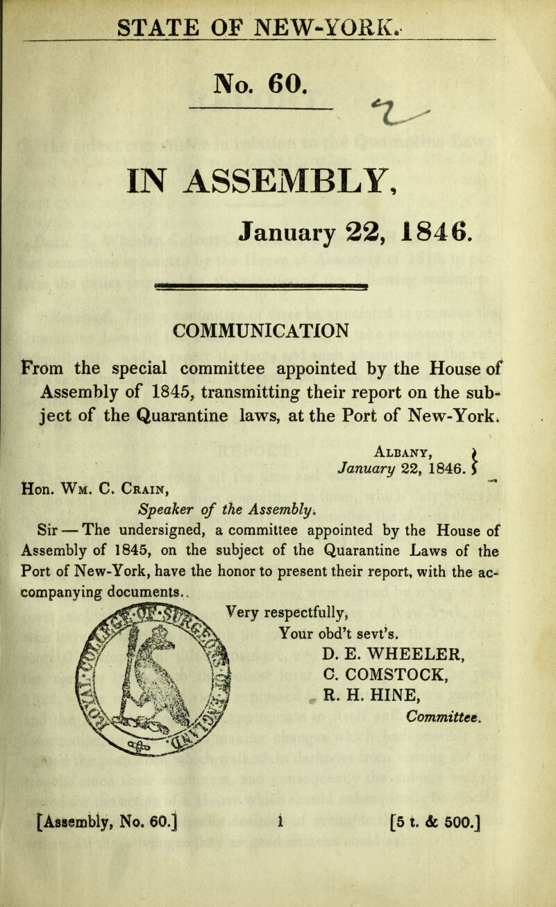 STATE OF NEW-YORK. No. 60. IN ASSEMBLY, January 22, 1846, COMMUNICATION Prom the special committee appointed by the House of Assembly of 1845, transmitting their report on the sub- ject of the Quarantine laws, at the Port of New-York* Albany, > January 22, 1846. > Hon. Wm. C. Grain, Speaker of the Assembly, Sir — The undersigned, a committee appointed by the House of Assembly of 1845, on the subject of the Quarantine Laws of the Port of New-York, have the honor to present their report, with the ac- companying documents.. Very respectfully. Your obd't sevt*s. D.E.WHEELER, C, COMSTOCK, , R. H. HINE, Committee, [Assembly, No. 60.] 1 [5 t. & 600.]