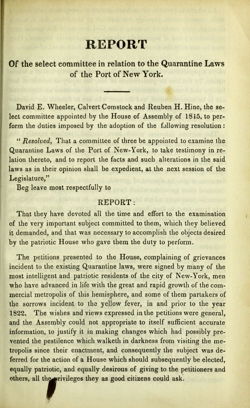 REPORT Of the select committee in relation to the Quarantine Laws of the Port of New York. David E. Wheeler, Calvert Comstock and Reuben H. Hine, the se- lect confimittee appointed by the House of Assembly of 1845, to per- form the duties imposed by the adoption of the following resolution:  Resolved, That a committee of three be appointed to examine the Quarantine Laws of the Port of New-York, to take testimony in re- lation thereto, and to report the facts and such alterations in the said laws as in their opinion shall be expedient, at the next session of the Legislature, Beg leave most respectfully to REPORT: That they have devoted all the time and effort to the examination of the very important subject committed to them, which they believed it demanded, and that was necessary to accomplish the objects desired by the patriotic House who gave them the duty to perform. The petitions presented to the House, complaining of grievances incident to the existing Quarantine laws, were signed by many of the most intelligent and patriotic residents of the city of New-York, men who have advanced in life with the great and rapid growth of the com- mercial metropolis of this hemisphere, and some of them partakers of the sorrows incident to the yellow fever, in and prior to the year 1822. The wishes and views expressed in the petitions were general, and the Assembly could not appropriate to itself sufficient accurate information, to justify it in making changes which had possibly pre- vented the pestilence which walketh in darkness from visiting the me- tropolis since their enactment, and consequently the subject was de- ferred for the action of a House which should subsequently be elected, equally patriotic, and equally desirous of giving to the petitioners and others, all th^rivileges they as good citizens could ask.