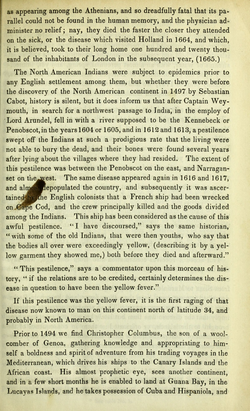 as appearing among the Athenians, and so dreadfully fatal that its pa- rallel could not be found in the human memory, and the physician ad- minister no relief; nay, they died the faster the closer they attended on the sick, or the disease which visited Holland in 1664, and which, it is believed, took to their long home one hundred and twenty thou- sand of the inhabitants of London in the subsequent year, (1665.) The North American Indians were subject to epidemics prior to any English settlement among them, but whether they were before the discovery of the North American continent in 1497 by Sebastian Cabot, history is silent, but it does inform us that after Captain Wey- mouth, in search for a northwest passage to India; in the employ of Lord Arundel, fell in with a river supposed to be the Kennebeck or Penobscot, in the years 1604 or 1605, and in 1612 and 1613, a pestilence swept off the Indians at such a prodigious rale that the living were not able to bury the dead, and their bones were found several years after lying about the villages where they had resided. The extent of this pestilence was between the Penobscot on the east, and Narragan- set on the^est. The same disease appeared again in 1616 and 1617, and alti^Hclepopulated the country, and subsequently it was ascer- taine^^Kne English colonists that a French ship had been wrecked on„<^5e Cod, and the crew principally killed and the goods divided among the Indians. This ship has been considered as the cause of this awful pestilence. *'I have discoursed, says the same historian,  with some of the old Indians, that were then youths, who say that the bodies all over were exceedingly yellow, (describing it by a yel- low garment they showed me,) both before they died and afterward. This pestilence, says a commentator upon this morceau of his- tory,  if the relations are to be credited, certainly determines the dis- ease in question to have been the yellow fever. If this pestilence was the yellow fever, it is the first raging of that disease now known to man on this continent north of latitude 34, and probably in North America. Prior to 1494 we find Christopher Columbus, the son of a wool- comber of Genoa, gathering knowledge and appropriating to him- self a boldness and spirit of adventure from his trading voyages in the Mediterranean, which drives his ships to the Canary Islands and the African coast. His almost prophetic eye, sees another continent, and in a few short months he is enabled to land at Guana Bay, in the Lucayas Islands, and he takes possession of Cuba and Hispaniola, and