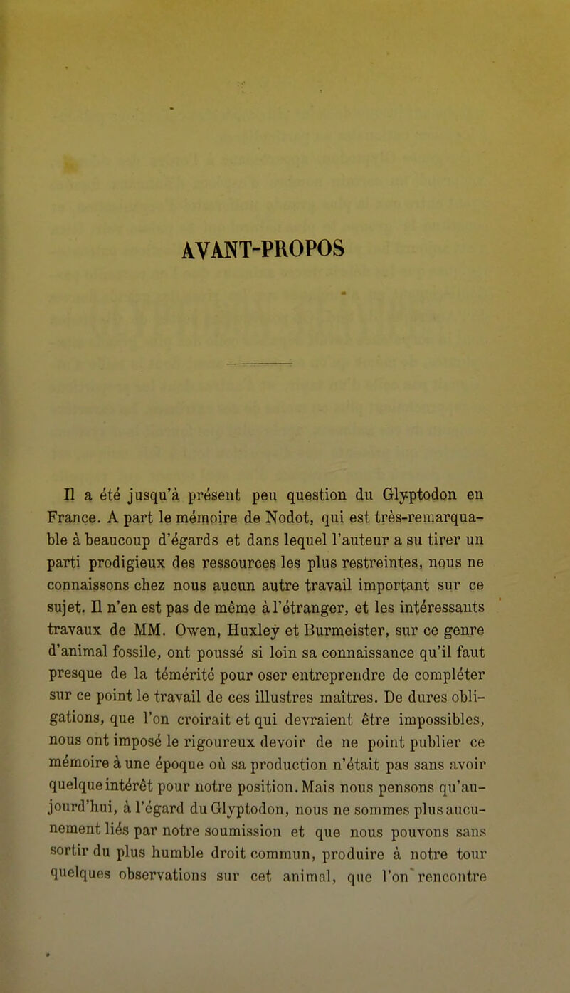 AVANT-PROPOS Il a été jusqu'à présent peu question du Glyptodon en France. A part le mémoire de Nodot, qui est très-remarqua- ble à beaucoup d'égards et dans lequel l'auteur a su tirer un parti prodigieux des ressources les plus restreintes, nous ne connaissons chez nous aucun autre travail important sur ce sujet. Il n'en est pas de même à l'étranger, et les intéressants travaux de MM. Owen, Huxley et Burmeister, sur ce genre d'animal fossile, ont poussé si loin sa connaissance qu'il faut presque de la témérité pour oser entreprendre de compléter sur ce point le travail de ces illustres maîtres. De dures obli- gations, que l'on croirait et qui devraient être impossibles, nous ont imposé le rigoureux devoir de ne point publier ce mémoire à une époque où sa production n'était pas sans avoir quelque intérêt pour notre position. Mais nous pensons qu'au- jourd'hui, à l'égard duGlyptodon, nous ne sommes plus aucu- nement liés par notre soumission et que nous pouvons sans sortir du plus humble droit commun, produire à notre tour quelques ob.servations sur cet animal, que l'on'rencontre