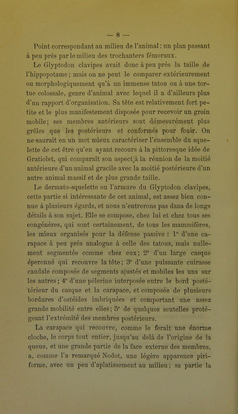 Point correspondant au milieu de l'animal : un plan passant à peu près par le milieu des trochanters fémoraux. Le Glyptodon clavipes avait donc à peu près la taille de l'hippopotame ; mais on ne peut le comparer extérieurement ou morphologiquement qu'à un immense tatou ou à une tor- tue colossale, genre d'animal avec lequel il a d'ailleurs plus d'un rapport d'organisation. Sa tête est relativement fort pe- tite et le plus manifestement disposée pour recevoir un groin mobile; ses membres antérieurs sont démesurément plus grêles que les postérieurs et conformés pour fouir. On ne'Saurait en un mot mieux caractériser l'ensemble du sque- lette de cet être qu'en ayant recours à la pittoresque idée de Gratiolet, qui comparaît son aspecfà la réunion de la moitié antérieure d'un animal gracile avec la moitié postérieure d'un autre animal massif et de plus grande taille. Le dermato-squelette ou l'armure du Glyptodon clavipes, cette partie si intéressante de cet animal, est assez bien con- nue à plusieurs égards, et nous n'entrerons pas dans de longs détails à son sujet. Elle se compose, chez lui et chez tous ses congénères, qui sont certainement, de tous les mammifères, les mieux organisés pour la défense passive : 1° d'une ca- rapace à peu près analogue à celle des tatous, mais nulle- ment segmentée comme chez eux; 2° d'un large casque éperonné qui recouvre la tête; 3° d'une puissante cuirasse caudale composée de segments ajustés et mobiles les uns sur les autres; 4° d'une pèlerine interposée entre le bord posté- térieur du casque et la carapace, et composée de plusieurs bordures d'ostéides imbriquées et comportant une assez grande mobilité entre elles ; 5° de quelques scutelles proté- geant l'extrémité des membres postérieurs. La carapace qui recouvre, comme le ferait une énorme cloche, le corps tout entier, jusqu'au delà de l'origine de la queue, et une grande partie de la face externe des membres, a, comme l'a remarqué Nodot, une légère apparence piri- forme, avec un peu d'aplatissement au milieu ; sa partie la
