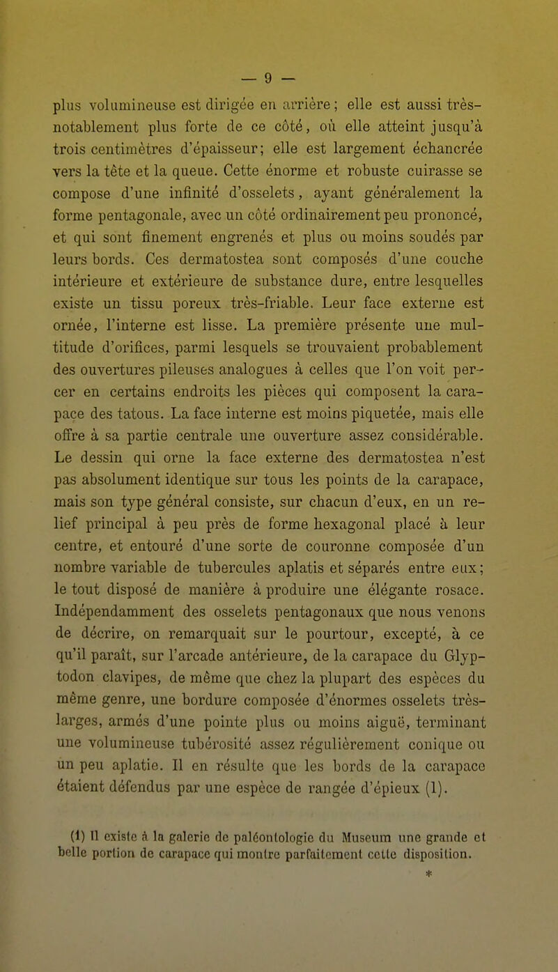 plus volumineuse est dirigée en arrière; elle est aussi très- notablement plus forte de ce côté, où elle atteint j usqu'à trois centimètres d'épaisseur; elle est largement échancrée vers la tête et la queue. Cette énorme et robuste cuirasse se compose d'une infinité d'osselets, ayant généralement la forme pentagonale, avec un côté ordinairement peu prononcé, et qui sont finement engrenés et plus ou moins soudés par leurs bords. Ces dermatostea sont composés d'une couche intérieure et extérieure de substance dure, entre lesquelles existe un tissu poreux très-friable. Leur face externe est ornée, l'interne est lisse. La première présente une mul- titude d'orifices, parmi lesquels se trouvaient probablement des ouvertures pileuses analogues à celles que l'on voit per- cer en certains endroits les pièces qui composent la cara- pace des tatous. La face interne est moins piquetée, mais elle offre à sa partie centrale une ouverture assez considérable. Le dessin qui orne la face externe des dermatostea n'est pas absolument identique sur tous les points de la carapace, mais son type général consiste, sur chacun d'eux, en un re- lief principal à peu près de forme hexagonal placé h leur centre, et entouré d'une sorte de couronne composée d'un nombre variable de tubercules aplatis et séparés entre eux; le tout disposé de manière à produire une élégante rosace. Indépendamment des osselets pentagonaux que nous venons de décrire, on remarquait sur le pourtour, excepté, à ce qu'il paraît, sur l'arcade antérieure, de la carapace du Glyp- todon clavipes, de même que chez la plupart des espèces du même genre, une bordure composée d'énormes osselets très- larges, armés d'une pointe plus ou moins aiguë, terminant une volumineuse tubérosité assez régulièrement conique ou un peu aplatie. Il en résulte que les bords de la carapace étaient défendus par une espèce de rangée d'épieux (1). (1) Il existe à la galerie de paléontologie du Muséum une grande et belle portion de carapace qui montre parfaitement cette disposition.