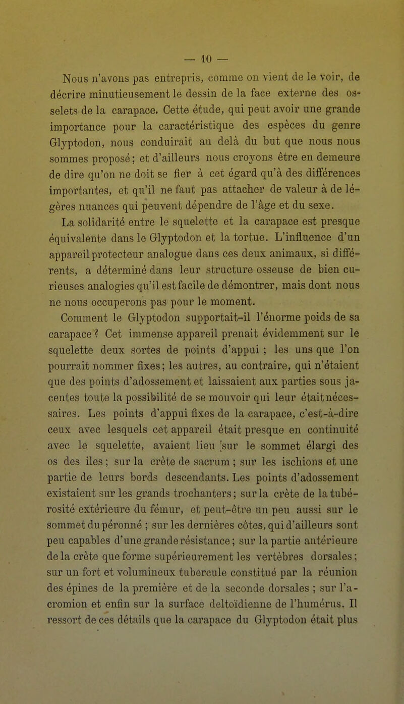 Nous n'avons pas entrepris, comme ou vient de le voir, de décrire minutieusement le dessin de la face externe des os- selets de la carapace. Cette étude, qui peut avoir une grande importance pour la caractéristique des espèces du genre Glyptodon, nous conduirait au delà du but que nous nous sommes proposé; et d'ailleurs nous croyons être en demeure de dire qu'on ne doit se fier à cet égard qu'à des différences importantes, et qu'il ne faut pas attacher de valeur à de lé- gères nuances qui peuvent dépendre de l'âge et du sexe. La solidarité entre le squelette et la carapace est presque équivalente dans le Glyptodon et la tortue. L'influence d'un appareil protecteur analogue dans ces deux animaux, si diffé- rents, a déterminé dans leur structure osseuse de bien cu- rieuses analogies qu'il est facile de démontrer, mais dont nous ne nous occuperons pas pour le moment. Comment le Glyptodon supportait-il l'énorme poids de sa carapace ? Cet immense appareil prenait évidemment sur le squelette deux sortes de points d'appui ; les uns que l'on pourrait nommer fixes; les autres, au contraire, qui n'étaient que des points d'adossement et laissaient aux parties sous ja- centes toute la possibilité de se mouvoir qui leur était néces- saires. Les points d'appui fixes de la carapace, c'est-à-dire ceux avec lesquels cet appareil était presque en continuité avec le squelette, avaient lieu sur le sommet élargi des os des iles ; sur la crête de sacrum ; sur les ischions et une partie de leurs bords descendants. Les points d'adossement existaient sur les grands trochanters; sur la crête de latubé- rosité extérieure du fémur, et peut-être un peu aussi sur le sommet dupéronné ; sur les dernières côtes, qui d'ailleurs sont peu capables d'une grande résistance; sur la partie antérieure delà crête que forme supérieurement les vertèbres dorsales; sur un fort et volumineux tubercule constitué par la réunion des épines de la première et de la seconde dorsales ; sur l'a- cromion et enfin sur la surface deltoïdienne de l'humérus. Il ressort de ces détails que la carapace du Glyptodon était plus