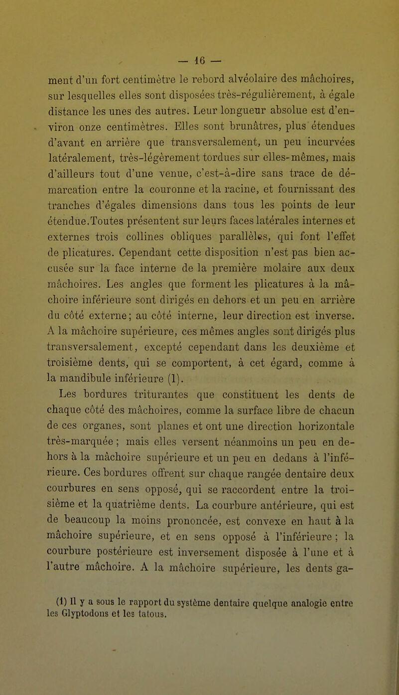 meut d'un fort ceutimètre le rebord alvéolaire des mâchoires, sur lesquelles elles sont disposées très-régulièrement, à égale distance les unes des autres. Leur longueur absolue est d'en- viron onze centimètres. Elles sont brunâtres, plus étendues d'avant en arrière que transversalement, un peu incurvées latéralement, très-légèrement tordues sur elles-mêmes, mais d'ailleurs tout d'une venue, c'est-à-dire sans trace de dé- marcation entre la couronne et la racine, et fournissant des tranches d'égales dimensions dans tous les points de leur étendue.Toutes présentent sur leurs faces latérales internes et externes trois collines obliques parallèles, qui font l'effet de plicatures. Cependant cette disposition n'est pas bien ac- cusée sur la face interne de la première molaire aux deux mâchoires. Les angles que forment les plicatures à la mâ- choire inférieure sont dirigés eu dehors et un peu en arrière du côté externe; au côté interne, leur direction est inverse. A la mâchoire supérieure, ces mêmes angles sont dirigés plus transversalement, excepté cependant dans les deuxième et troisième dents, qui se comportent, à cet égard, comme à la mandibule inférieure (1). Les bordures triturantes que constituent les dents de chaque côté des mâchoires, comme la surface libre de chacun de ces organes, sont planes et ont une direction horizontale très-marquée ; mais elles versent néanmoins un peu en de- hors à la mâchoire supérieure et un peu en dedans à l'infé- rieure. Ces bordures offrent sur chaque rangée dentaire deux courbures en sens opposé, qui se raccordent entre la troi- sième et la quatrième dents. La courbure antérieure, qui est de beaucoup la moins prononcée, est convexe en haut à la mâchoire supérieure, et en sens opposé à l'inférieure; la courbure postérieure est inversement disposée à l'une et à l'autre mâchoire. A la mâchoire supérieure, les dents ga- (1) Il y a sous le rapport du système dentaire quelque analogie entre les Glyptodous et les tatous.