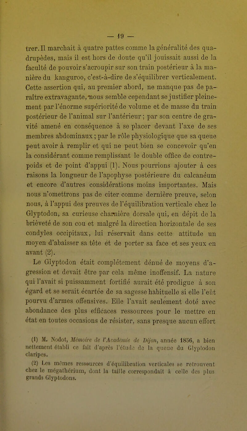 trer. Il marchait à quatre pattes comme la généralité des qua- drupèdes, mais il est hors de doute qu'il jouissait aussi de la faculté de pouvoir s'acroupir sur son train postérieur à la ma- nière du kauguroo, c'est-à-dire de s'équilibrer verticalement. Cette assertion qui, au premier abord, ne manque pas de pa- raître extravagante, «nous semble cependant se justifier pleine- ment par l'énorme supériorité de volume et de masse du train postérieur de l'animal sur l'antérieur ; par son centre de gra- vité amené en conséquence à se placer devant l'axe de ses membres abdominaux ; par le rôle physiologique que sa queue peut avoir à remplir et qui ne peut bien se concevoir qu'en la considérant comme remplissant le double office de contre- poids et de point d'appui (1). Nous pourrions ajouter à ces raisons la longueur de l'apophyse postérieure du calcanéum et encore d'autres considérations moins importantes. Mais nous n'omettrons pas de citer comme dernière preuve, selon nous, à l'appui des preuves de l'équilibration verticale chez le Glyptodon, sa curieuse chaimière dorsale qui, en dépit de la brièveté de son cou et malgré la direction horizontale de ses condyles occipitaux, lui réservait dans cette attitude un moyen d'abaisser sa tête et de porter sa face et ses yeux en avant (2). Le Glyptodon était complètement dénué de moyens d'a- gression et devait être par cela même inoffensif. La nature qui l'avait si puissamment fortifié aurait été prodigue à son égard et se serait écartée de sa sagesse habituelle si elle l'eût pourvu d'armes offensives. Elle l'avait seulement doté avec abondance des plus efficaces ressources pour le mettre en état en toutes occasions de résister, sans presque aucun effort (1) M. Nodot, Mémoire de l'Académie de Dijon, année 1856, a bien nettement établi ce fait d'après l'étude de la queue du Glypiodon claripes. (2) Les m^mcs rcsseurces d'équilibration verticales se retrouvent chez le mégalhérium, dont la taille correspondait A celle des plus grands Glyptodons.