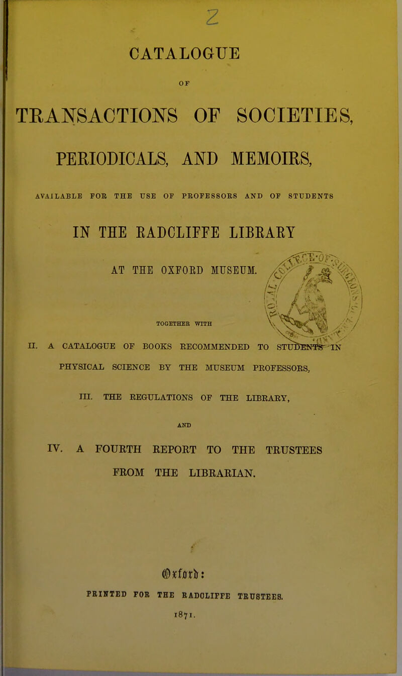 CATALOGUE OF TRANSACTIONS OF SOCIETIES, PERIODICALS, AND MEMOIRS, AVAILABLE FOB THE USE OF PROFESSORS AND OF STUDENTS IN THE EADCLIFFE LIBEAEY AT THE OXFORD MUSEUM. /^W^' / jag,-- % TOGETHEB WITH \\ ^O'wC / II. A CATALOGUE OF BOOKS EECOMMENDED TO STTTOENTS^'IN PHYSICAL SCIENCE BY THE MUSEUM PEOEESSOES, III. THE EEGULATIONS OF THE LIBEAEY, Aia> rV. A FOURTH REPORT TO THE TRUSTEES PROM THE LIBRARIAN. PRIIITED FOR THE RADOLIPFE TRUSTEES. 1871.