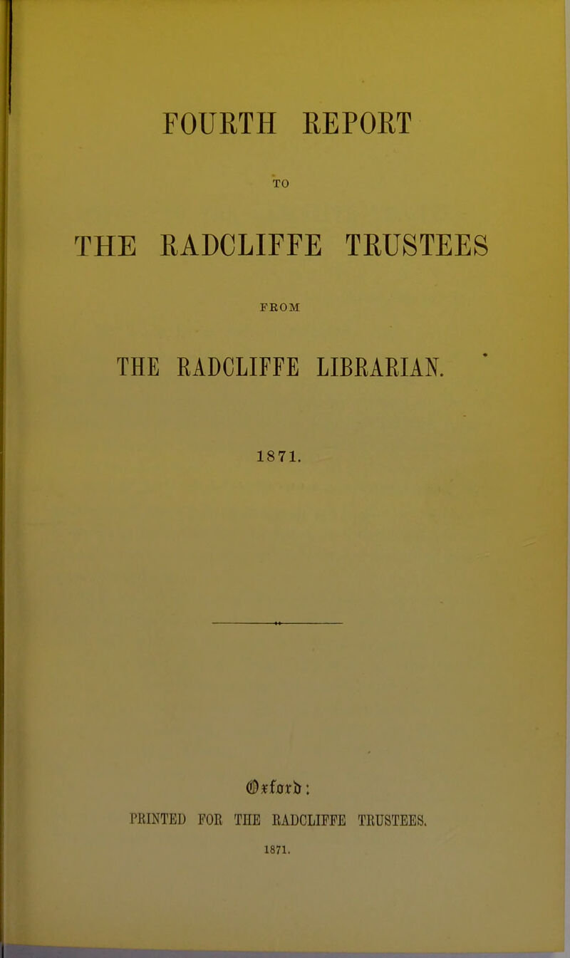 FOURTH REPORT TO THE RADCLIFFE TRUSTEES FEOM THE RADCLIFFE LIBRARIAK 1871. PRINTED FOR THE RADCLIFFE TRUSTEES. 1871.