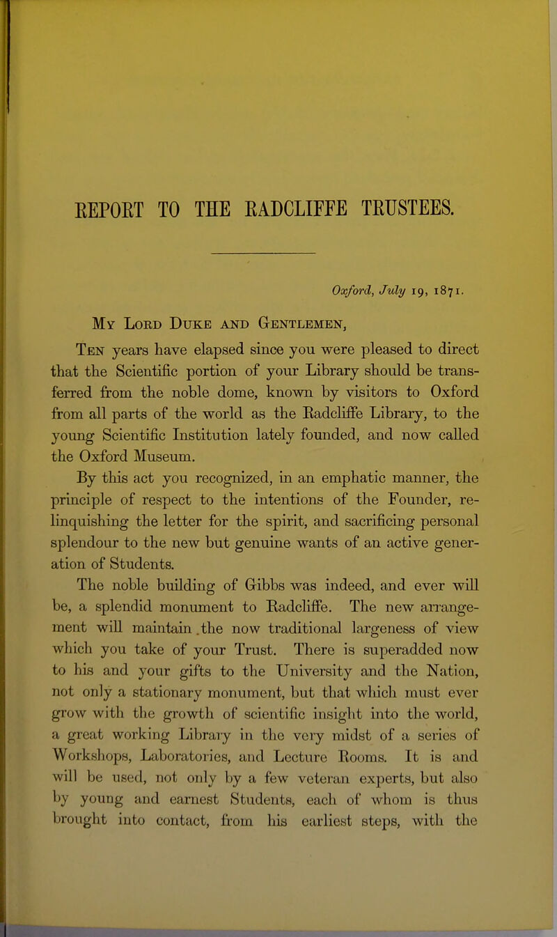 KEPOET TO THE EADCLIFFE TEUSTEES. Oxford, July 19, 1871. My Lord Duke and Gentlemen, Ten years have elapsed since you were pleased to direct that the Scientific portion of y our Library should be trans- ferred from the noble dome, known by visitors to Oxford from all parts of the world as the Eadcliffe Library, to the young Scientific Institution lately founded, and now called the Oxford Museum. By this act you recognized, in an emphatic manner, the principle of respect to the intentions of the Founder, re- linquishing the letter for the spirit, and sacrificing personal splendour to the new but genuine wants of an active gener- ation of Students. The noble building of Gribbs was indeed, and ever will be, a splendid monument to Radcliffe. The new an-ange- ment will maintain.the now traditional largeness of view which you take of your Trust. There is superadded now to his and your gifts to the University and the Nation, not only a stationary monument, but that which must ever grow with the growth of scientific insight into the world, a great working Library in the very midst of a series of Workshops, Laboratories, and Lecture Kooms. It is and will be used, not only by a few veteran experts, but also by youDg and earnest Students, each of whom is thus brought into contact, from his earliest steps, with the