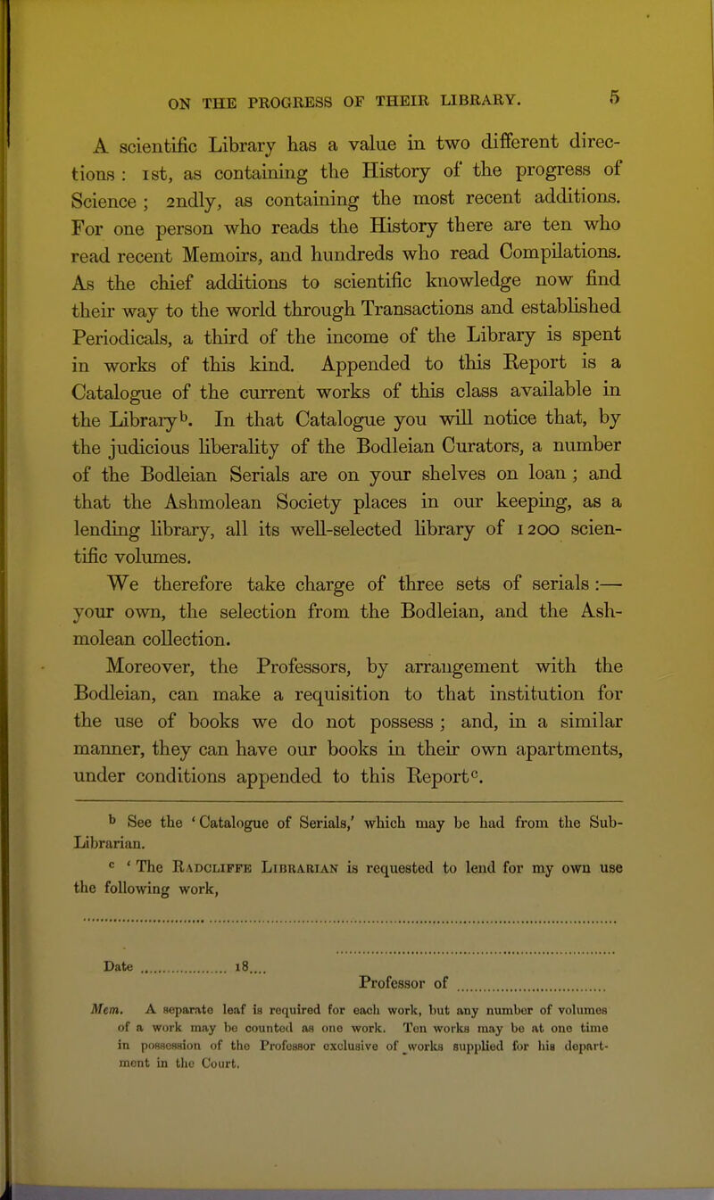 A scientific Library has a value in two different direc- tions : ist, as containing the History of the progress of Science ; 2ndly, as containing the most recent additions. For one person who reads the History there are ten who read recent Memoirs, and hundreds who read Compilations. As the chief additions to scientific knowledge now find their way to the world through Transactions and established Periodicals, a third of the income of the Library is spent in works of this kind. Appended to this Keport is a Catalogue of the current works of this class available in the Libraiyb. In that Catalogue you will notice that, by the judicious liberality of the Bodleian Curators, a number of the Bodleian Serials are on your shelves on loan ; and that the Ashmolean Society places in our keeping, as a lending Hbrary, all its well-selected Hbrary of 1200 scien- tific volumes. We therefore take charge of three sets of serials :— your own, the selection from the Bodleian, and the Ash- molean collection. Moreover, the Professors, by arrangement with the Bodleian, can make a requisition to that institution for the use of books we do not possess ; and, in a similar manner, they can have our books in their own apartments, under conditions appended to this Report ^ See the ' Catalogue of Serials,' which may be had from the Sub- Librarian. ' The Radcliffe Librarian is requested to lend for my own use the following work, Date 18.... Professor of Mem. A separate leaf is required for each work, but any number of volumes of a work may be counted as one work. Ten works may be at one time in possession of the Profesaor exclusive of ^works supplied for hia depart- ment in the Court.